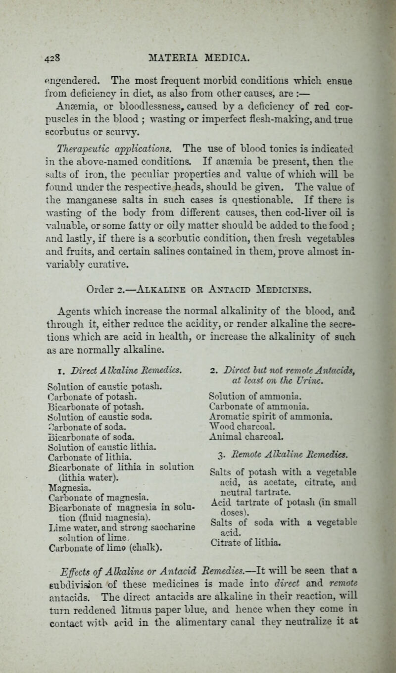 engendered. The most frequent morbid conditions which ensue from deficiency in diet, as also from other causes, are :— Anaemia, or bloodlessness, caused by a deficiency of red cor- puscles in the blood ; wasting or imperfect flesh-making, and true scorbutus or scurvy. Therapeutic applications. The use of blood tonics is indicated in the above-named conditions. If anaemia be present, then the salts of iron, the peculiar properties and value of which will be found under the respective heads, should be given. The value of the manganese salts in such cases is questionable. If there is wasting of the body from different causes, then cod-liver oil is valuable, or some fatty or oily matter should be added to the food ; and lastly, if there is a scorbutic condition, then fresh vegetables and fruits, and certain salines contained in them, prove almost in- variably curative. Order 2.—Alkaline or Antacid Medicines. Agents which increase the normal alkalinity of the blood, and through it, either reduce the acidity, or render alkaline the secre- tions which are acid in health, or increase the alkalinity of such as are normally alkaline. I. Direct Alkaline Remedies. Solution of caustic potash. Carbonate of potash. Bicarbonate of potash. Solution of caustic soda. Carbonate of soda. Bicarbonate of soda. Solution of caustic litliia. Carbonate of lithia. Bicarbonate of lithia in solution (lithia water). Magnesia. Carbonate of magnesia. Bicarbonate of magnesia in solu- tion (fluid magnesia). Lime water, and strong saocharine solution of lime. Carbonate of limo (chalk). 2. Direct but not remote Antacids, at least on the Urine. Solution of ammonia. Carbonate of ammonia. Aromatic spirit of ammonia. Wood charcoal. Animal charcoal. 3. Remote Alkaline Remedies. Salts of potash with a vegetable acid, as acetate, citrate, and neutral tartrate. Acid tartrate of potash (in small dosesh Salts of soda with a vegetable acid. Citrate of lithia. Effects of Alkaline or Antacid Remedies.—It will be seen that a subdivision of these medicines is made into direct and remote antacids. The direct antacids are alkaline in their reaction, will turn reddened litmus paper blue, and hence when they come in contact with acid in the alimentary canal they neutralize it at