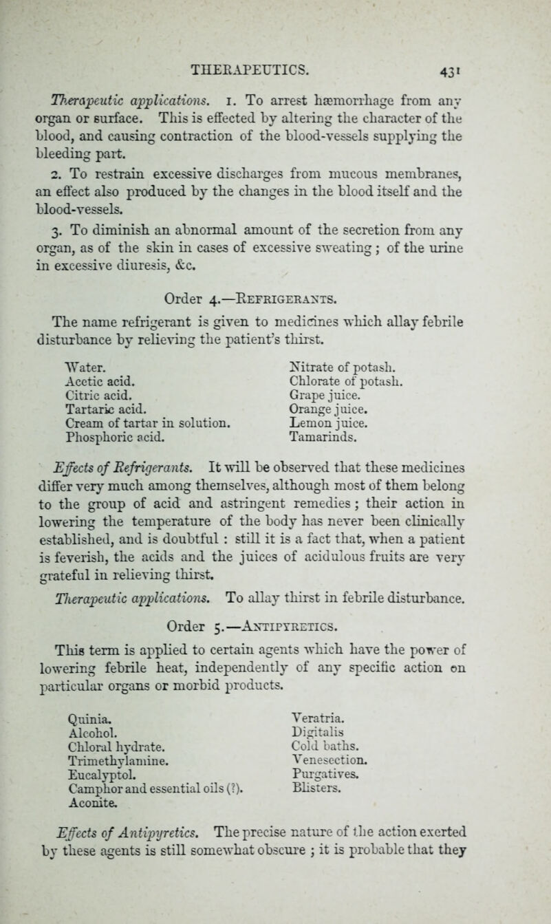 Th.eropcutic applications, i. To arrest haemorrhage from any organ or surface. This is effected by altering the character of the blood, and causing contraction of the blood-vessels supplying the bleeding part. 2. To restrain excessive discharges from mucous membranes, an effect also produced by the changes in the blood itself and the blood-vessels. 3. To diminish an abnormal amount of the secretion from any organ, as of the skin in cases of excessive sweating; of the urine in excessive diuresis, &c. Order 4.—Refrigerants. The name refrigerant is given to medicines which allay febrile disturbance by relieving the patient’s thirst. Water. Nitrate of potash. Effects of Refrigerants. It will be observed that these medicines differ very much among themselves, although most of them belong to the group of acid and astringent remedies; their action in lowering the temperature of the body has never been clinically established, and is doubtful: still it is a fact that, when a patient is feverish, the acids and the juices of acidulous fruits are very grateful in relieving thirst. Therapeutic applications. To allay thirst in febrile disturbance. This term is applied to certain agents which have the power of lowering febrile heat, independently of any specific action on particular organs or morbid products. Acetic acid. Citric acid. Tartaric acid. Cream of tartar in solution. Phosphoric acid. Grape juice. Orange j uice. Lemon juice. Tamarinds. Chlorate of potash. Order 5.—Antipyretics. Quinia. Alcohol. Chloral hydrate. Trimethylamine. Eucalyptol. Camphor and essential oils (?). Aconite. Yeratria. Digitalis Cold baths. Venesection. Purgatives. Blisters. Effects of Antipyretics. The precise nature of the action exerted by these agents is still somewhat obscure ; it is probable that they