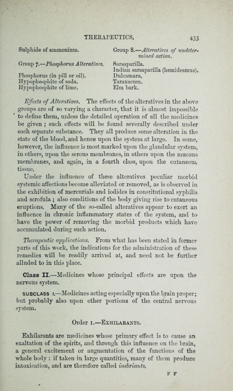 Sulphide of ammonium. Group 7.—Phosphorus A Iteratives. Phosphorus (in pill or oil). Hypophospliite of soda. Hypophosphite of lime. Group 8.—Alteratives of undeter- mined action. Sarsaparilla. Indian sarsaparilla (hemidesmus). Dulcamara. Taraxacum. Elm hark. Effects of Alteratives. The effects of the alteratives in the above groups are of so varying a character, that it is almost impossible to define them, unless the detailed operation of all the medicines be given ; such effects will be found severally described under each separate substance. They all produce some alteration in the state of the blood, and hence upon the system at large. In some, however, the influence is most marked upon the glandular system, in others, upon the serous membranes, in others upon the mucous membranes, and again, in a fourth class, upon the cutaneous, tissue. Under the influence of these alteratives peculiar morbid systemic affections become alleviated or removed, as is observed in the exhibition of mercurials and iodides in constitutional syphilis and scrofula ; also conditions of the body giving rise to cutaneous eruptions. Many of the so-ealled alteratives appear to exert an influence in chronic inflammatory states of the system, and to have the power of removing the morbid products •which have accumulated during such action. Therapeutic applications. From what has been stated in former parts of this w’ork, the indications for the administration of these remedies will be readily arrived at, and need not be further alluded to in this place. Class II.—Medicines whose principal effects are upon the nervous system. subclass 1.—Medicines acting especially upon the brain proper; but probably also upon other portions of the central nervous system. Order 1.—Exhilarants. Exhilarants are medicines whose primary effect is to cause an exaltation of the spirits, and through this influence on the brain, a general excitement or augmentation of the functions of the whole body : if taken in large quantities, many of them produce intoxication, and are therefore called inebriants. F F