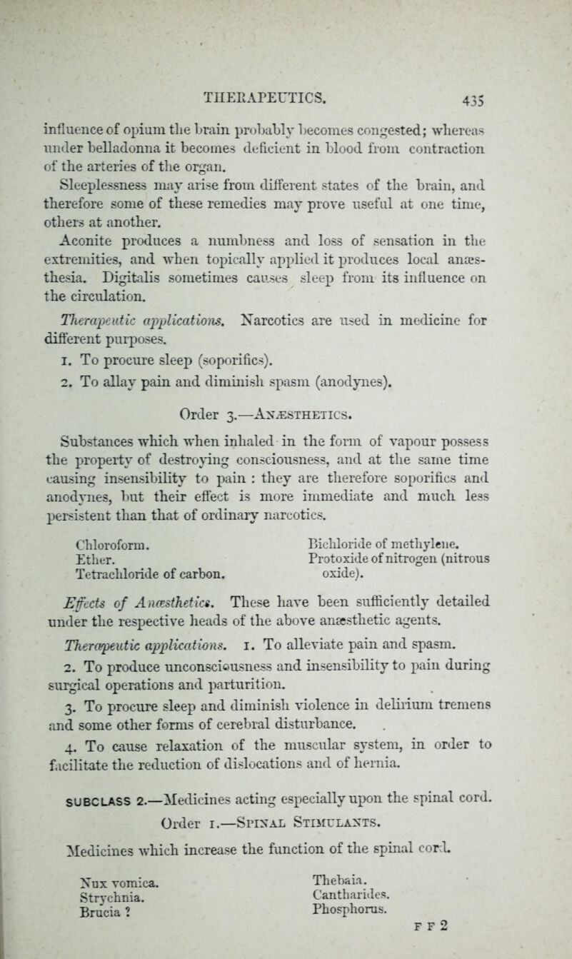 influence of opium tlie brain probably becomes congested; whereas under belladonna it becomes deficient in blood from contraction of the arteries of the organ. Sleeplessness may arise from different states of the brain, and therefore some of these remedies may prove useful at one time, others at another. Aconite produces a numbness and loss of sensation in the extremities, and when topically applied it produces local anais- thesia. Digitalis sometimes causes sleep from its influence on the circulation. Therapeutic applications. Narcotics are used in medicine for different purposes. 1. To procure sleep (soporifics). 2. To allay pain and diminish spasm (anodynes). Order 3.—Anaesthetics. Substances which when inhaled in the form of vapour possess the property of destroying consciousness, and at the same time causing insensibility to pain : they are therefore soporifics and anodynes, but their effect is more immediate and much less persistent than that of ordinary narcotics. Chloroform. Bichloride of methylene. Ether. Protoxide of nitrogen (nitrous Tetrachloride of carbon. oxide). Effects of Ancesthetics. These have been sufficiently detailed under the respective heads of the above anaesthetic agents. Therapeutic applications. 1. To alleviate pain and spasm. 2. To produce unconsciousness and insensibility to pain during surgical operations and parturition. 3. To procure sleep and diminish violence in delirium tremens and some other forms of cerebral disturbance. 4. To cause relaxation of the muscular system, in order to facilitate the reduction of dislocations and of hernia. SUBCLASS 2.—Medicines acting especially upon the spinal cord. Order 1.—Spinal Stimulants. Medicines which increase the function of the spinal cord. Nux vomica. Strychnia. Brucia ? Thcbaia. Cantharides. Phosphorus.