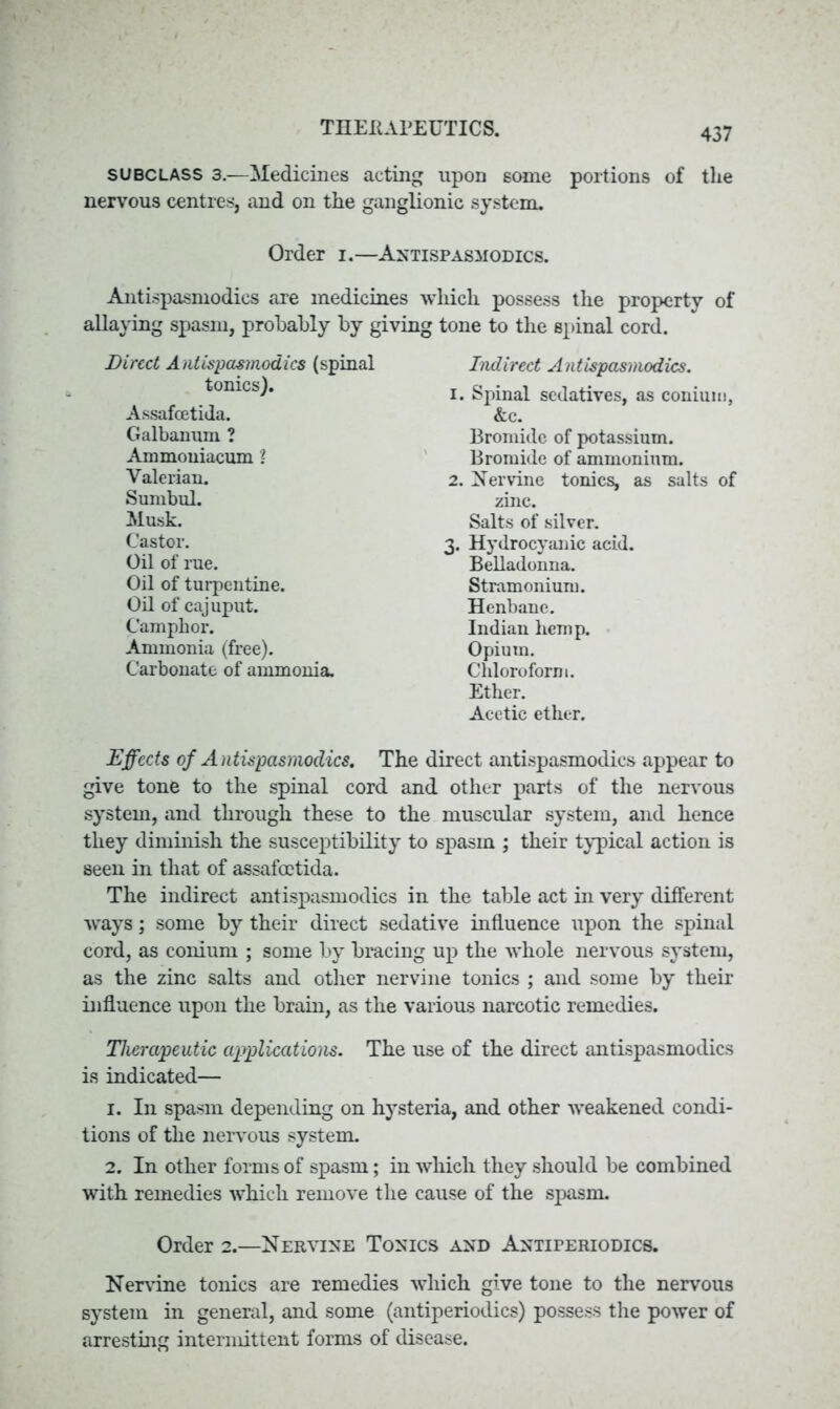 subclass 3.—Medicines acting upon some portions of the nervous centres, and on the ganglionic system. Order i.—Antispasmodics. Antispasmodics are medicines which possess the property of allaying spasm, probably by giving tone to the spinal cord. Direct Antispasmodics (spinal tonics). Assafcetida. Galbanum ? Ammouiacum l Valerian. Sumbul. Musk. Castor. Oil of rue. Oil of turpentine. Oil of cajuput. Camphor. Ammonia (free). Carbonate of ammonia. Indirect Antispasmodics. 1. Spinal sedatives, as conium, &c. Bromide of potassium. Bromide of ammonium. 2. Her vine tonics, as salts of zinc. Salts of silver. 3. Hydrocyanic acid. Belladonna. Stramonium. Henbane. Indian hemp. Opium. Chloroform. Ether. Acetic ether. Effects of Antispasmodics. The direct antispasmodics appear to give tone to the spinal cord and other parts of the nervous system, and through these to the muscular system, and hence they diminish the susceptibility to spasm ; their typical action is seen in that of assafcetida. The indirect antispasmodics in the table act in very different ways; some by their direct sedative influence upon the spinal cord, as conium ; some by bracing up the whole nervous system, as the zinc salts and other nervine tonics ; and some by their influence upon the brain, as the various narcotic remedies. Therapeutic applications. The use of the direct antispasmodics is indicated— 1. In spasm depending on hysteria, and other weakened condi- tions of the nervous system. 2. In other forms of spasm; in which they should be combined with remedies which remove the cause of the spasm. Order 2.—Nervine Tonics and Antiperiodics. Nervine tonics are remedies which give tone to the nervous system in general, and some (antiperiodics) possess the power of arresting intermittent forms of disease.