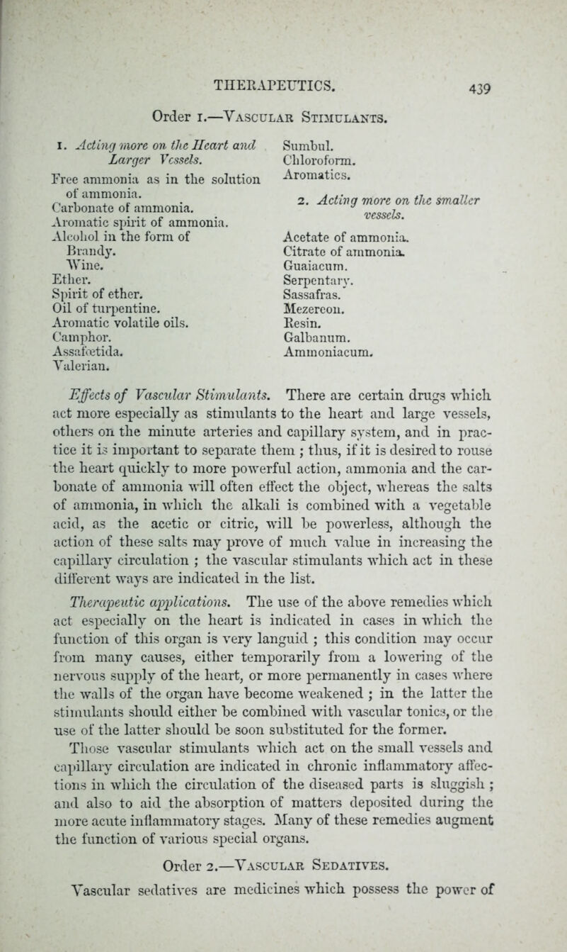 Order i.—Vascular Stimulants. i . Acting more on the Heart and Larger Vessels. Free ammonia as in the solution of ammonia. Carbonate of ammonia. Aromatic spirit of ammonia. Alcohol in the form of Brandy. Wine. Ether. Spirit of ether. Oil of turpentine. Aromatic volatile oils. Camphor. Assafoetida. Valerian. Sumbul. Chloroform. Aromatics. 2. Acting more on the smaller vessels. Acetate of ammonia. Citrate of ammonia. Guaiacum. Serpentary. Sassafras. Mezereon. Resin. Galbanum. Aminoniacum. Effects of Vascular Stimulants. There are certain drugs which act more especially as stimulants to the heart and large vessels, others on the minute arteries and capillary system, and in prac- tice it is important to separate them ; thus, if it is desired to rouse the heart quickly to more powerful action, ammonia and the car- bonate of ammonia will often effect the object, whereas the salts of ammonia, in which the alkali is combined with a vegetable acid, as the acetic or citric, will be powerless, although the action of these salts may prove of much value in increasing the capillary circulation ; the vascular stimulants which act in these different ways are indicated in the list. Therapeutic applications. The use of the above remedies which act especially on the heart is indicated in cases in -which the function of this organ is very languid ; this condition may occur from many causes, either temporarily from a lowering of the nervous supply of the heart, or more permanently in cases where the walls of the organ have become weakened ; in the latter the stimulants should either be combined with vascular tonics, or the use of the latter should be soon substituted for the former. Those vascular stimulants which act on the small vessels and capillary circulation are indicated in chronic inflammatory affec- tions in which the circulation of the diseased parts is sluggish ; and also to aid the absorption of matters deposited during the more acute inflammatory stages. Many of these remedies augment the function of various special organs. Order 2.—Vascular Sedatives. Vascular sedatives are medicines which possess the power of