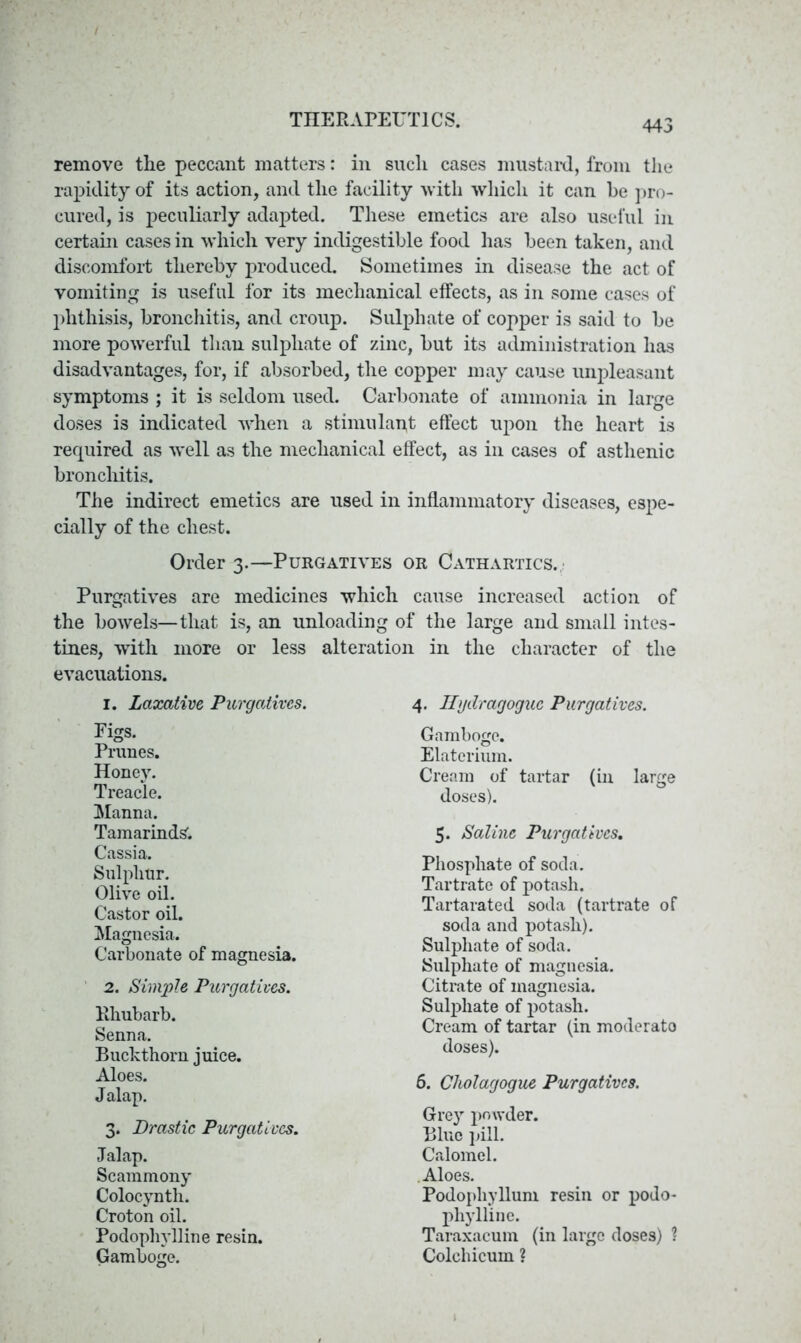 remove the peccant matters: in such cases mustard, from the rapidity of its action, and the facility with which it can be pro- cured, is peculiarly adapted. These emetics are also useful in certain cases in which very indigestible food has been taken, and discomfort thereby produced. Sometimes in disease the act of vomiting is useful for its mechanical effects, as in some cases of phthisis, bronchitis, and croup. Sulphate of copper is said to be more powerful than sulphate of zinc, but its administration has disadvantages, for, if absorbed, the copper may cause unpleasant symptoms ; it is seldom used. Carbonate of ammonia in large doses is indicated when a stimulapt effect upon the heart is required as well as the mechanical effect, as in cases of asthenic bronchitis. The indirect emetics are used in inflammatory diseases, espe- cially of the chest. Purgatives are medicines which cause increased action of the bowels—that is, an unloading of the large and small intes- tines, with more or less alteration in the character of the evacuations. Order 3.—Purgatives or Cathartics. 1. Laxative, Purgatives. Pigs. Prunes. Honey. Treacle. Manna. Tamarinds'. Cassia. Sulphur. Olive oil. Castor oil. Magnesia. Carbonate of magnesia. 4. Hydragogue Purgatives. Cream of tartar (in large Gamboge. Elaterium, soda and potash). Sulphate of soda. Sulphate of magnesia. Citrate of magnesia. Sulphate of potash. Cream of tartar (in moderato Phosphate of soda. Tartrate of potash. Tartarated soda (tartrate of 5. Saline Purgatives. doses). 2. Simple Purgatives. Rhubarb. Senna. Buckthorn juice. doses). Aloes. Jalap. 6. Clwlagogue Purgatives. Gre)r powder. Blue pill. Calomel. Aloes. Podophyllum resin or podo 3. Drastic Purgatives. Jalap. Scammony Colocyntli. Croton oil. phylline. Taraxacum (in large doses) ? Colchicum ? Podophylline resin. Gamboge.