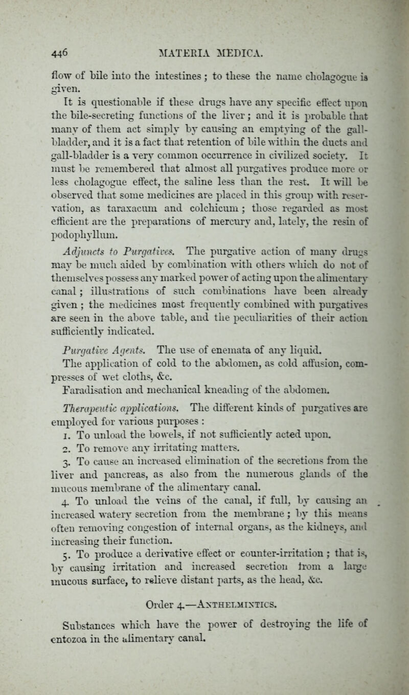 flow of bile into the intestines ; to these the name cholagogue ia given. It is questionable if these drugs have any specific effect upon the bile-secreting functions of the liver; and it is probable that many of them act simply by causing an emptying of the gall- bladder, and it is a fact that retention of bile within the ducts and gall-bladder is a very common occurrence in civilized society. It must be remembered that almost all purgatives produce more or less cholagogue effect, the saline less than the rest. It will be observed that some medicines are placed in this group with reser- vation, as taraxacum and colcliicum; those regarded as most efficient are the preparations of mercury and, lately, the resin of podophyllum. Adjuncts to Purgatives. The purgative action of many drugs may be much aided by combination with others which do not of themselves possess any marked power of acting upon the alimentary canal; illustrations of such combinations have been already given ; the medicines most frequently combined with purgatives are seen in the above table, and the peculiarities of their action sufficiently indicated. Purgative Agents. The use of enemata of any liquid. The application of cold to the abdomen, as cold affusion, com- presses of wet cloths, &c. Faradisation and mechanical kneading of the abdomen. Therapeutic applications. The different kinds of purgatives are employed for various purposes : 1. To unload the bowels, if not sufficiently acted upon. 2. To remove any irritating matters. 3. To cause an increased elimination of the secretions from the liver and pancreas, as also from the numerous glands of the mucous membrane of the alimentary canal. 4. To unload the veins of the canal, if full, by causing an increased watery secretion from the membrane; by this means often removing congestion of internal oigans, as the kidneys, and increasing their function. 5. To produce a derivative effect or eounter-irritation ; that is, by causing irritation and increased secretion from a laige mucous surface, to relieve distant parts, as the head, &c. Order 4.—Anthelmintics. Substances which have the power of destroying the life of entozoa in the alimentary canal.