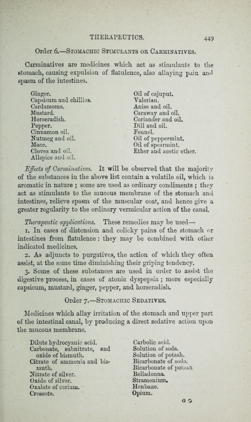 Order 6.—Stomachic Stimulants or Carminatives. Carminatives are medicines which act as stimulants to the stomach, causing expulsion of flatulence, also allaying pain and spasm of the intestines. Ginger. Capsicum and chillies. Cardamoms. Mustard. Horseradish. Pepper. Cinnamon oil. Nutmeg and oil. Mace. Cloves and oil. Allspice and oil. Effects of Carminatives. It will be observed that the majority of the substances in the above list contain a volatile oil, which is aromatic in nature ; some are used as ordinary condiments ; they act as stimulants to the mucous membrane of the stomach and intestines, relieve spasm of the muscular coat, and hence give a greater regularity to the ordinary vermicular action of the canal. Therapeutic applications. These remedies may be used— 1. In cases of distension and colicky pains of the stomach or intestines from flatulence : they may be combined with other indicated medicines. 2. As adjuncts to purgatives, the action of which they often assist, at the same time diminishing their griping tendency. 3. Some of these substances are used in order to assist the digestive process, in cases of atonic dyspepsia ; more especially capsicum, mustard, ginger, pepper, and horseradislu Order 7.—Stomachic Sedatives. Medicines which allay irritation of the stomach and upper part of the intestinal canal, by producing a direct sedative action upon the mucous membrane. Dilute hydrocyanic acid. Carbonate, subnitrate, and oxide of bismuth. Citrate of ammonia and bis- muth. Nitrate of silver. Oxide of silver. Oxalate of cerium. Creasote. Carbolic acid. Solution of soda. Solution of potash. Bicarbonate of soda. Bicarbonate of potasU Belladonna. Stramonium. Henbane. Opium. Oil of cajuput. Valerian. Anise and oil. Caraway and oil. Coriander and oil. Dill and oil. Fennel. Oil of peppermint. Oil of spearmint. Ether and acetic ether.