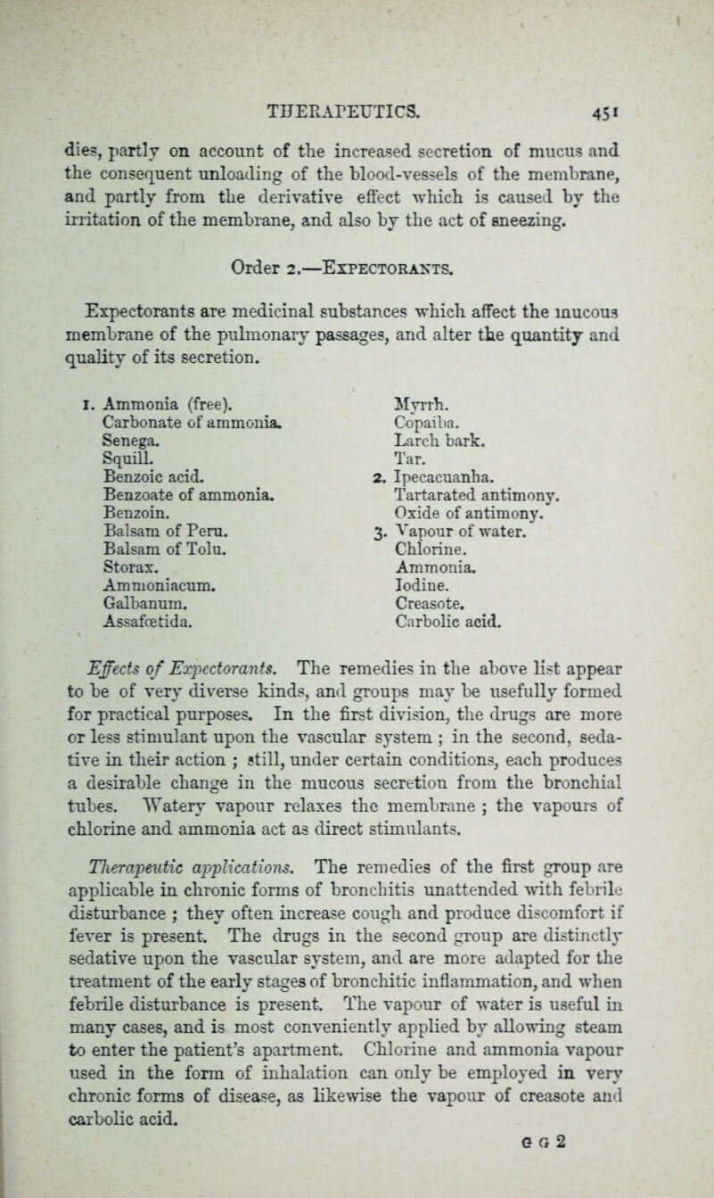 die3, partly on account of the increased secretion of mucus and the consequent unloading of the blood-vessels of the membrane, and partly from the derivative effect which is caused by the irritation of the membrane, and also by the act of sneezing. Order 2.—Expectorants. Expectorants are medicinal substances which affect the mucous membrane of the pulmonary passages, and alter the quantity and quality of its secretion. 1. Ammonia (free). Carbonate of ammonia. Senega. Squill. Benzoic acid. Benzoate of ammonia. Benzoin. Balsam of Peru. Balsam of Tolu. Storax. Ammoniacum. Galbanum. Assafoetida. Myrrh. Copaiba. Larch bark. Tar. 2. Ipecacuanha. Tartarated antimony. Oxide of antimony. 3. Vapour of water. Chlorine. Ammonia. Iodine. Creasote. Carbolic acid. Effects of Expectorants. The remedies in the above list appear to be of very diverse kinds, and groups may be usefully formed for practical purposes. In the first division, the drugs are more or less stimulant upon the vascular system ; in the second, seda- tive in their action ; still, under certain conditions, each produces a desirable change in the mucous secretion from the bronchial tubes. Watery vapour relaxes the membrane ; the vapours of chlorine and ammonia act as direct stimulants. Therapeutic applications. The remedies of the first group are applicable in chronic forms of bronchitis unattended with febrile disturbance ; they often increase cough and produce discomfort if fever is present The drugs in the second group are distinctly sedative upon the vascular system, and are more adapted for the treatment of the early stages of bronchitic inflammation, and when febrile disturbance is present. The vapour of water is useful in many cases, and is most conveniently applied by allowing steam to enter the patient’s apartment. Chlorine and ammonia vapour used in the form of inhalation can only be employed in very chronic forms of disease, as likewise the vapour of creasote and carbolic acid. 6 g 2