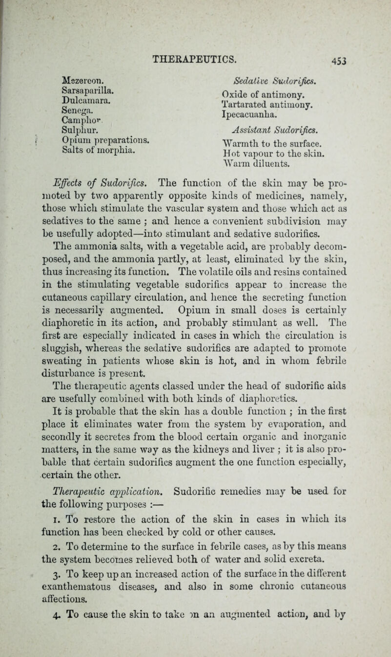 Mezereon. Sarsaparilla. Dulcamara. Senega. Camphor Sulphur. Opium preparations. Salts of morphia. Oxide of antimony. Tartarated antimony. Ipecacuanha. Warmth to the surface. Hot vapour to the skin. Warm diluents. Assistant Sudorifics. Sedative Sudorifics. Effects of Sudorifics. The function of the skin may be pro- moted by two apparently opposite kinds of medicines, namely, those which stimulate the vascular system and those which act as sedatives to the same ; and hence a convenient subdivision may be usefully adopted—into stimulant and sedative sudorifics. The ammonia salts, with a vegetable acid, are probably decom- posed, and the ammonia partly, at least, eliminated by the skin, thus increasing its function. The volatile oils and resins contained in the stimulating vegetable sudorifics appear to increase the cutaneous capillary circulation, and hence the secreting function is necessarily augmented. Opium in small doses is certainly diaphoretic in its action, and probably stimulant as well. The first are especially indicated in cases in which the circulation is sluggish, whereas the sedative sudorifics are adapted to promote sweating in patients whose skin is hot, and in whom febrile disturbance is present. The therapeutic agents classed under the head of sudorific aids are usefully combined with both kinds of diaphoretics. It is probable that the skin has a double function ; in the first place it eliminates water from the system by evaporation, and secondly it secretes from the blood certain organic and inorganic matters, in the same way as the kidneys and liver ; it is also pro- bable that certain sudorifics augment the one function especially, certain the other. Therapeutic application. Sudorific remedies may be used for the following purposes :— 1. To restore the action of the skin in cases in which its function has been checked by cold or other causes. 2. To determine to the surface in febrile cases, as by this means the system becomes relieved both of water and solid excreta. 3. To keep up an increased action of the surface in the different exanthematous diseases, and also in some chronic cutaneous affections. 4. To cause the skin to take m an augmented action, and by