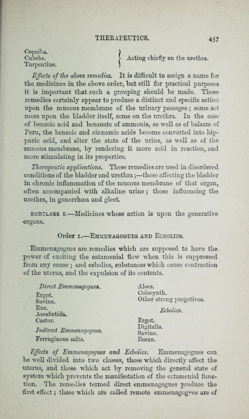 Copaiba. 1 Cubebs. > Acting chiefly on tlie urethra. Turpentine. ) Effects of tlie above remedies. It is difficult to assign a name for the medicines in the above order, but still for practical purposes it is important that such a grouping should be made. These remedies certainly appear to produce a distinct and specific action upon the mucous membrane of the urinary passages : some act more upon the bladder itself, some on the urethra. In the case of benzoic acid and benzoate of ammonia, as well as of balsam of Peru, the benzoic and cinnamic acids become converted into hip- puric acid, and alter the state of the urine, as well as of the mucous membrane, by rendering it more acid in reaction, and more stimulating in its properties. Therapeutic applications. These remedies are used in disordered conditions of the bladder and urethra;—those affecting the bladder in chronic inflammation of the mucous membrane of that organ, often accompanied with alkaline mine; those influencing the urethra, in gonorrhoea and gleet. subclass 5.—Medicines whose action is upon the generative organs. Order i.—Emlienagogues and Ecbolics. Emmenagogues are remedies which are supposed to have the power of exciting the catamenial flow when this is suppressed from any cause; and ecbolics, substances which cause contraction of the uterus, and the expulsion of its contents. Direct Emmenagogues. Ergot. Savine. Rue. Assafcetida. Castor. Indirect Emmenagogues. Ferruginous salts. Aloes. Colocynth. Other strong purgatives. Ecbolics. Ergot. Digitalis. Savine. Borax. Effects of Emmenagogues and Ecbolics. Emmenagogues can be well divided into two classes, those which directly affect the uterus, and those which act by removing the general state of system which prevents the manifestation of the catamenial func- tion. The remedies termed direct emmenagogues produce the flrst effect; those which are called remote emmenagogues are of