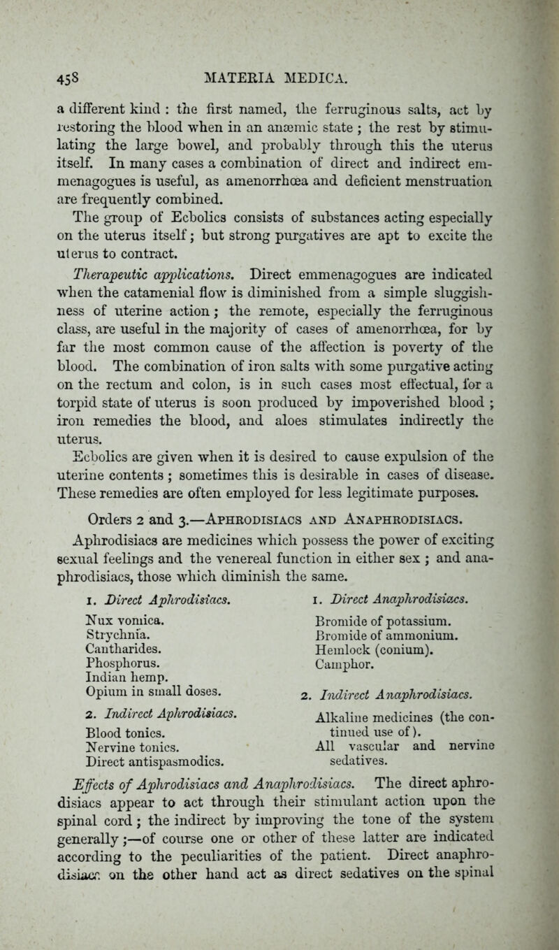 a different kind : the first named, tlie ferruginous salts, act l>y restoring the blood when in an anaemic state ; the rest by stimu- lating the large bowel, and probably through this the uterus itself. In many cases a combination of direct and indirect em- menagogues is useful, as amenorrhcea and deficient menstruation are frequently combined. The group of Ecbolics consists of substances acting especially on the uterus itself; but strong purgatives are apt to excite the uterus to contract. Therapeutic applications. Direct emmenagogues are indicated when the catamenial flow is diminished from a simple sluggish- ness of uterine action; the remote, especially the ferruginous class, are useful in the majority of cases of amenorrhoea, for by far the most common cause of the affection is poverty of the blood. The combination of iron salts with some purgative acting on the rectum and colon, is in such cases most effectual, lor a torpid state of uterus is soon produced by impoverished blood ; iron remedies the blood, and aloes stimulates indirectly the uterus. Ecbolics are given when it is desired to cause expulsion of the uterine contents ; sometimes this is desirable in cases of disease. These remedies are often employed for less legitimate purposes. Orders 2 and 3.—Aphrodisiacs and Anaphrodisiacs. Aphrodisiacs are medicines which possess the power of exciting sexual feelings and the venereal function in either sex ; and ana- phrodisiacs, those which diminish the same. 1. Direct Aphrodisiacs. 1. Direct Anaphrodisiacs. Nux vomica. Strychnia. Cantharides. Phosphorus. Indian hemp. Opium in small doses. 2. Indirect Aphrodisiacs. Blood tonics. Nervine tonics. Direct antispasmodics. Bromide of potassium. Bromide of ammonium. Hemlock (conium). Camphor. 2. Indirect Anaphrodisiacs. Alkaline medicines (the con- tinued use of). All vascular and nervine sedatives. Effects of Aphrodisiacs and Anaphrodisiacs. The direct aphro- disiacs appear to act through their stimulant action upon the spinal cord; the indirect by improving the tone of the system generally;—of course one or other of these latter are indicated according to the peculiarities of the patient. Direct anaphro- disiacr. on the other hand act as direct sedatives on the spinal