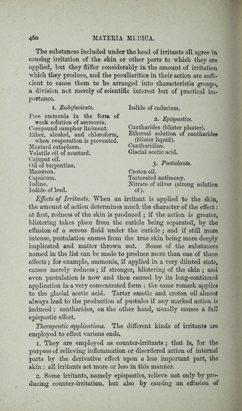 The substances included under the head of irritants all agree in causing irritation of the skin or other parts to which they are applied, but they differ considerably in the amount of irritation which they produce, and the peculiarities in their action are suffi- cient to cause them to be arranged into characteristic groups, a division not merely of scientific interest but of practical im- portance. 1. Rubefacients. Free ammonia in the form of weak solution of ammonia. Compound camphor liniment. Ether, alcohol, and chloroform, when evaporation is prevented. Mustard cataplasm. Volatile oil of mustard. Cnjuput oil. Oil of turpentine. Mezereon. Capsicum. Iodine. Iodide of lead. Effects of Irritants. When an the amount of action determines Iodide of cadmium. 2. Epispastics. Cantharides (blister plaster). Ethereal solution of cantharides (blister liquid). Cantharidine. Glacial acetic acid. 3. Pustulants. Croton oil. Tartarated antimony. Nitrate of silver (strong solution of). irritant is applied to the skin, much the character of the effect: at first, redness of the skin is produced ; if the action is greater, blistering takes place from the cuticle being separated, by the effusion of a serous fluid under the cuticle ; and if still more intense, pustulation ensues from the true skin being more deeply implicated and matter thrown out. Some of the substances named in the list can be made to produce more than one of these effects ; for example, ammonia, if applied in a very diluted state, causes merely redness; if stronger, blistering of the skin ; and even pustulation is now and then caused by its long-continued application in a very concentrated form : the same remark applies to the glacial acetic acid. Tartar emetic and croton oil almost always lead to the production of pustules if any marked action is induced : cantharides, on the other hand, usually causes a full epispastic effect. Therapeutic applications. The different kinds of irritants are employed to effect various ends. 1. They are employed as counter-irritants ; that is, for the purpose of relieving inflammation or disordered action of internal parts by the derivative effect upon a less important part, the skin : all irritants act more or less in this manner. 2. Some irritants, namely epispastics, relieve not only by pro- ducing counter-irritation, but also by causing an effusion of