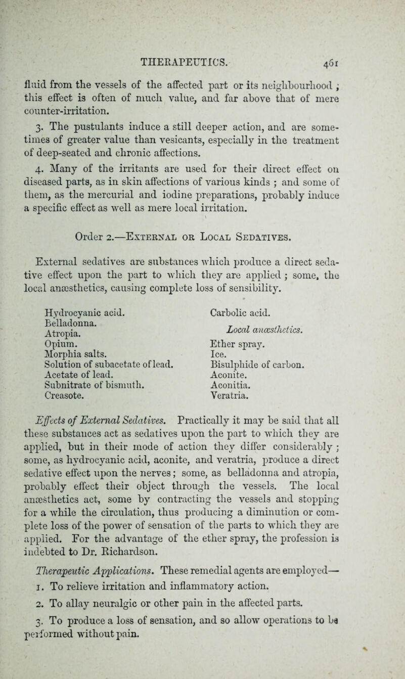 fluid from the vessels of the affected part or its neighbourhood ; this effect is often of much value, and far above that of mere counter-irritation. 3. The pustulants induce a still deeper action, and are some- times of greater value than vesicants, especially in the treatment of deep-seated and chronic affections. 4. Many of the irritants are used for their direct effect on diseased parts, as in skin affections of various kinds ; and some of them, as the mercurial and iodine preparations, probably induce a specific effect as well as mere local irritation. Order 2.—External or Local Sedatives. External sedatives are substances which produce a direct seda- tive effect upon the part to which they are applied; some, the local anaesthetics, causing complete loss of sensibility. Carbolic acid. Local anaesthetics. Ether spra}r. Ice. Bisulphide of carbon. Aconite. Aconitia. Yeratria. Effects of External Sedatives. Practically it may be said that all these substances act as sedatives upon the part to which they are applied, but in their mode of action they differ considerably; some, as hydrocyanic acid, aconite, and veratria, produce a direct sedative effect upon the nerves; some, as belladonna and atropia, probably effect their object through the vessels. The local anaesthetics act, some by contracting the vessels and stopping for a while the circulation, thus producing a diminution or com- plete loss of the power of sensation of the parts to which they are applied. For the advantage of the ether spray, the profession is indebted to Dr. Eichardson. Therapeutic Applications. These remedial agents are employed— 1. To relieve irritation and inflammatory action. 2. To allay neuralgic or other pain in the affected parts. 3. To produce a loss of sensation, and so allow operations to ba performed without pain. Hydrocyanic acid. Belladonna. Atropia. Opium. Morphia salts. Solution of subacetate of lead. Acetate of lead. Subnitrate of bismuth. Creasote.