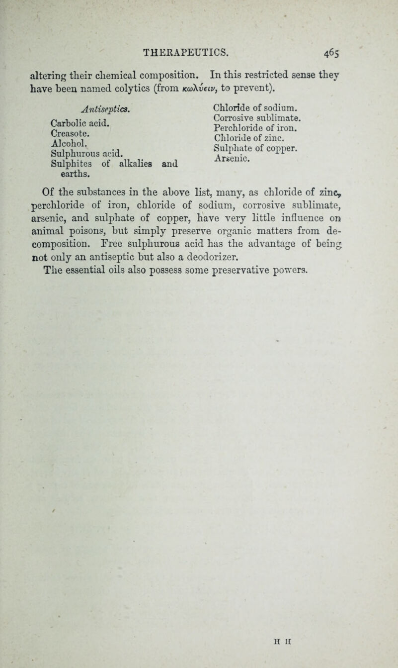 altering tlieir cliemical composition. In this restricted sense they have been named colytics (from KcoXveiv, to prevent). Antiseptics. Carbolic acid. Creasote. Alcohol. Sulphurous acid. Sulphites of alkalies and earths. Chloride of sodium. Corrosive sublimate. Perchloride of iron. Chloride of zinc. Sulphate of copper. Arsenic. Of the substances in the above list, many, as chloride of zinc, perchloride of iron, chloride of sodium, corrosive sublimate, arsenic, and sulphate of copper, have very little influence on animal poisons, but simply preserve organic matters from de- composition. Free sulphurous acid has the advantage of being not only an antiseptic but also a deodorizer. The essential oils also possess some preservative powers. h ir