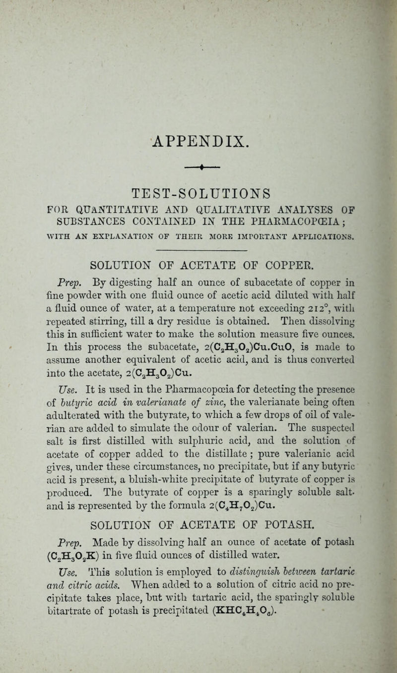 APPENDIX. ♦ TEST-SOLUTIONS FOR QUANTITATIVE AND QUALITATIVE ANALYSES OF SUBSTANCES CONTAINED IN THE PHARMACOPOEIA; WITH AN EXPLANATION OF THEIR MORE IMPORTANT APPLICATIONS. SOLUTION OF ACETATE OF COPPER. Prep. By digesting half an ounce of suhacetate of copper in fine powder with one fluid ounce of acetic acid diluted with half a fluid ounce of water, at a temperature not exceeding 212°, with repeated stirring, till a dry residue is obtained. Then dissolving this in sufficient water to make the solution measure five ounces. In this process the subacetate, 2(C2H302)Cu.Cu0, is made to assume another equivalent of acetic acid, and is thus converted into the acetate, 2(CaH302)Cu. Use. It is used in the Pharmacopoeia for detecting the presence of butyric acid in valerianate of zinc, the valerianate being often adulterated with the butyrate, to which a few drops of oil of vale- rian are added to simulate the odour of valerian. The suspected salt is first distilled with sulphuric acid, and the solution of acetate of copper added to the distillate ; pure valerianic acid gives, under these circumstances, no precipitate, but if any butyric acid is present, a bluish-white precipitate of butyrate of copper is produced. The butyrate of copper is a sparingly soluble salt- and is represented by the formula 2(C4H702)Cu. SOLUTION OF ACETATE OF POTASH. Prep. Made by dissolving half an ounce of acetate of potash (C2H302K) in five fluid ounces of distilled water. Use. This solution is employed to distinguish between tartaric and citric acids. When added to a solution of citric acid no pre- cipitate takes place, but with tartaric acid, the sparingly soluble bitartrate of potash is precipitated (KHC4Ht0a).