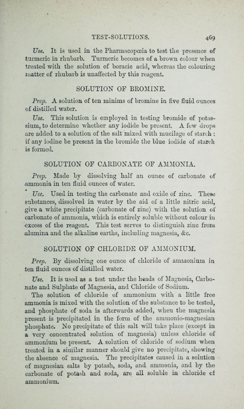 Use. It is used in the Pharmacopoeia to test the presence of turmeric in rhubarb. Turmeric becomes of a brown colour when treated with the solution of boracic acid, whereas the colouring matter of rhubarb is unaffected by this reagent. SOLUTION OF BROMINE. Prep. A solution of ten minims of bromine in five fluid ounces of distilled water. Use. This solution is employed in testing bromide of potas- sium, to determine whether any iodide be present. A few drops are added to a solution of the salt mixed with mucilage of starch : if any iodine be present in the bromide the blue iodide of starch is formed. SOLUTION OF CARBONATE OF AMMONIA. Prep. Made by dissolving half an ounce of carbonate of ammonia in ten fluid ounces of water. Use. Used in testing the carbonate and oxide of zinc. These substances, dissolved in water by the aid of a little nitric acid, give a white precipitate (carbonate of zinc) with the solution of carbonate of ammonia, which is entirely soluble without colour in excess of the reagent. This test serves to distinguish zinc from alumina and the alkaline earths, including magnesia, &c. SOLUTION OF CHLORIDE OF AMMONIUM. Prep. By dissolving one ounce of chloride of ammonium in ton fluid ounces of distilled water. Use. It is used as a test under the heads of Magnesia, Carbo- nate and Sulphate of Magnesia, and Chloride of Sodium. The solution of chloride of ammonium with a little free ammonia is mixed with the solution of the substance to be tested, and phosphate of soda is afterwards added, when the magnesia present is precipitated in the form of the ammonio-magnesian phosphate. No precipitate of this salt will take place (except in a very concentrated solution of magnesia) unless chloride of ammonium be present. A solution of chloride of sodium when treated in a similar manner should give no precipitate, showing the absence of magnesia. The precipitates caused in a solution of magnesian salts by potash, soda, and ammonia, and by the carbonate of potash and soda, are all soluble in chloride cl ammonium.