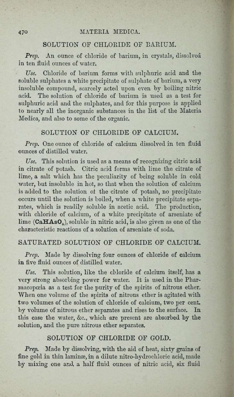 SOLUTION OF CHLORIDE OF BARIUM. Prep. An ounce of chloride of barium, in crystals, dissolved in ten fluid ounces of water. Use. Chloride of barium forms with sulphuric acid and the soluble sulphates a white precipitate of sulphate of barium, a very insoluble compound, scarcely acted upon even by boiling nitric acid. The solution of chloride of barium is used as a test for sulphuric acid and the sulphates, and for this purpose is applied to nearly all the inorganic substances in the list of the Materia Medica, and also to some of the organic. SOLUTION OF CHLORIDE OF CALCIUM. Prep. One ounce of chloride of calcium dissolved in ten fluid ounces of distilled water. Use. This solution is used as a means of recognizing citric acid in citrate of potash. Citric acid forms with lime the citrate of lime, a salt which has the peculiarity of being soluble in cold water, but insoluble in hot, so that when the solution of calcium is added to the solution ol the citrate of potash, no precipitate occurs until the solution is boiled, when a white precipitate sepa- rates, which is readily soluble in acetic acid. The production, with chloride of calcium, of a white precipitate of arseniate of lime (CaHAsOJ, soluble in nitric acid, is also given as one of the characteristic reactions of a solution of arseniate of soda. SATURATED SOLUTION OF CHLORIDE OF CALCIUM. Prep. Made by dissolving four ounces of chloride of calcium in five fluid ounces of distilled water. Use. This solution, like the chloride of calcium itself, has a very strong absorbing power for water. It is used in the Phar- macopoeia as a test for the purity of the spirits of nitrous ether. When one volume of the spirits of nitrous ether is agitated with two volumes of the solution of chloride of calcium, two per cent, by volume of nitrous ether separates and rises to the surface. In this case the water, &c., which are present are absorbed by the solution, and the pure nitrous ether separates. SOLUTION OF CHLORIDE OF GOLD. Prep. Made by dissolving, with the aid of heat, sixty grains of fine gold in thin laminae, in a dilute nitro-hydrocliloric acid, made by mixing one and a half fluid ounces of nitric acid, six fluid