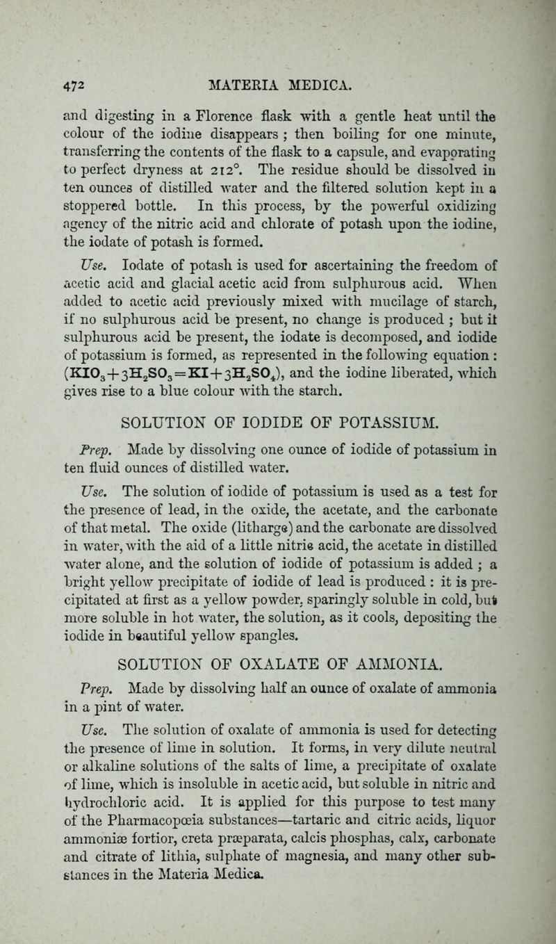 and digesting in a Florence flask with a gentle heat until the colour of the iodine disappears ; then boiling for one minute, transferring the contents of the flask to a capsule, and evaporating to perfect dryness at 212°. The residue should be dissolved in ten ounces of distilled water and the filtered solution kept in a stoppered bottle. In this process, by the powerful oxidizing agency of the nitric acid and chlorate of potash upon the iodine, the iodate of potash is formed. Use. Iodate of potash is used for ascertaining the freedom of acetic acid and glacial acetic acid from sulphurous acid. When added to acetic acid previously mixed with mucilage of starch, if no sulphurous acid be present, no change is produced ; but it sulphurous acid be present, the iodate is decomposed, and iodide of potassium is formed, as represented in the following equation : (KI03+3H2S03 = KI-f 3H2SOJ, and the iodine liberated, Avhich gives rise to a blue colour with the starch. SOLUTION OF IODIDE OF POTASSIUM. Prep. Made by dissolving one ounce of iodide of potassium in ten fluid ounces of distilled water. Use. The solution of iodide of potassium is used as a test for the presence of lead, in the oxide, the acetate, and the carbonate of that metal. The oxide (litharge) and the carbonate are dissolved in water, with the aid of a little nitric acid, the acetate in distilled water alone, and the solution of iodide of potassium is added ; a bright yellow precipitate of iodide of lead is produced : it is pre- cipitated at first as a yellow powder, sparingly soluble in cold, but more soluble in hot water, the solution, as it cools, depositing the iodide in beautiful yellow spangles. SOLUTION OF OXALATE OF AMMONIA. Prep. Made by dissolving half an ounce of oxalate of ammonia in a pint of water. Use. The solution of oxalate of ammonia is used for detecting the presence of lime in solution. It forms, in very dilute neutral or alkaline solutions of the salts of lime, a precipitate of oxalate of lime, which is insoluble in acetic acid, but soluble in nitric and hydrochloric acid. It is applied for this purpose to test many of the Pharmacopoeia substances—tartaric and citric acids, liquor ammoniae fortior, creta praeparata, calcis phosphas, calx, carbonate and citrate of litliia, sulphate of magnesia, and many other sub- stances in the Materia Medica.