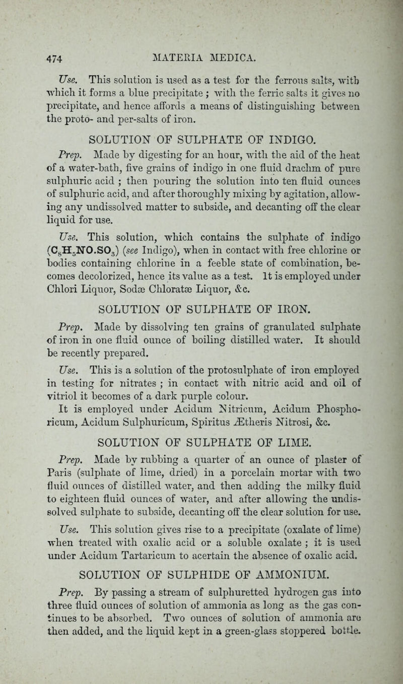 Use. This solution is used as a test for the ferrous salts, with which it forms a blue precipitate ; with the ferric salts it gives no precipitate, and hence affords a means of distinguishing between the proto- and per-salts of iron. SOLUTION OF SULPHATE OF INDIGO. Prep. Made by digesting for an hour, with the aid of the heat of a water-bath, five grains of indigo in one fluid drachm of pure sulphuric acid ; then pouring the solution into ten fluid ounces of sulphuric acid, and after thoroughly mixing by agitation, allow- ing any undissolved matter to subside, and decanting off the clear liquid for use. Use. This solution, which contains the sulphate of indigo (C8H5N0.S03) (see Indigo), when in contact with free chlorine or bodies containing chlorine in a feeble state of combination, be- comes decolorized, hence its value as a test. It is employed under Chlori Liquor, Sodae Chloratse Liquor, &c. SOLUTION OF SULPHATE OF IRON. Prep. Made by dissolving ten grains of granulated sulphate of iron in one fluid ounce of boiling distilled water. It should be recently prepared. Use. This is a solution of the protosulphate of iron employed in testing for nitrates ; in contact with nitric acid and oil of vitriol it becomes of a dark purple colour. It is employed under Acidum Nitricum, Acidum Phospho- ricum, Acidum Sulphuricum, Spiritus iEtheris Nitrosi, &c. SOLUTION OF SULPHATE OF LIME. Prep. Made by rubbing a quarter of an ounce of plaster of Paris (sulphate of lime, dried) in a porcelain mortar with two fluid ounces of distilled water, and then adding the milky fluid to eighteen fluid ounces of water, and after allowing the undis- solved sulphate to subside, decanting off the clear solution for use. Use. This solution gives rise to a precipitate (oxalate of lime) when treated with oxalic acid or a soluble oxalate ; it is used under Acidum Tartaricum to acertain the absence of oxalic acid. SOLUTION OF SULPHIDE OF AMMONIUM. Prep. By passing a stream of sulphuretted hydrogen gas iuto three fluid ounces of solution of ammonia as long as the gas con- tinues to be absorbed. Two ounces of solution of ammonia aro then added, and the liquid kept in a green-glass stoppered bottle.