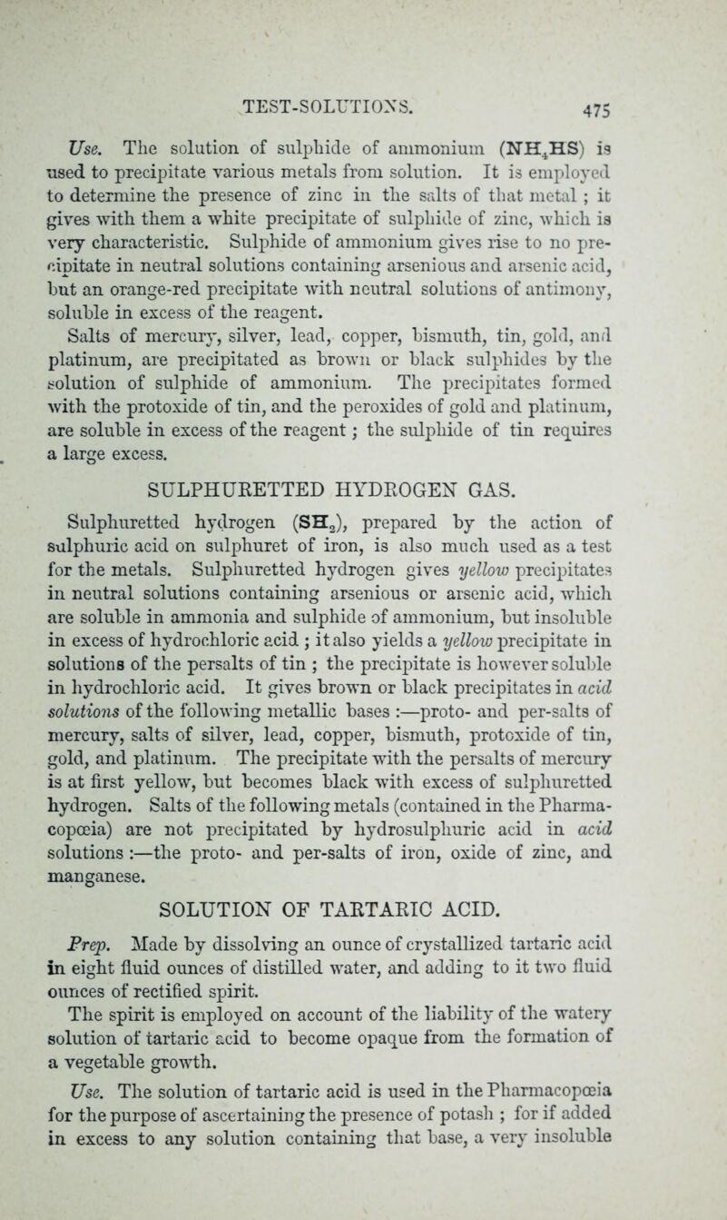 Use. The solution of sulphide of ammonium (NH4HS) is used to precipitate various metals from solution. It is employed to determine the presence of zinc in the salts of that metal ; it gives with them a white precipitate of sulphide of zinc, which is very characteristic. Sulphide of ammonium gives rise to no pre- cipitate in neutral solutions containing arsenious and arsenic acid, but an orange-red precipitate with neutral solutions of antimony, soluble in excess of the reagent. Salts of mercury, silver, lead, copper, bismuth, tin, gold, and platinum, are precipitated as brown or black sulphides by the solution of sulphide of ammonium. The precipitates formed with the protoxide of tin, and the peroxides of gold and platinum, are soluble in excess of the reagent; the sulphide of tin requires a large excess. SULPHURETTED HYDROGEN GAS. Sulphuretted hydrogen (SH2), prepared by the action of sulphuric acid on sulphuret of iron, is also much used as a test for the metals. Sulphuretted hydrogen gives yellow precipitates in neutral solutions containing arsenious or arsenic acid, which are soluble in ammonia and sulphide of ammonium, but insoluble in excess of hydrochloric acid ; it also yields a yellow precipitate in solutions of the persalts of tin ; the precipitate is however soluble in hydrochloric acid. It gives brown or black precipitates in acid solutions of the following metallic bases :—proto- and per-salts of mercury, salts of silver, lead, copper, bismuth, protoxide of tin, gold, and platinum. The precipitate with the persalts of mercury is at first yellow, but becomes black with excess of sulphuretted hydrogen. Salts of the following metals (contained in the Pharma- copoeia) are not precipitated by hydrosulpliuric acid in acid solutions :—the proto- and per-salts of iron, oxide of zinc, and manganese. SOLUTION OF TARTARIC ACID. Prep. Made by dissolving an ounce of crystallized tartaric acid in eight fluid ounces of distilled water, and adding to it two fluid ounces of rectified spirit. The spirit is employed on account of the liability of the watery solution of tartaric acid to become opaque from the formation of a vegetable growth. Use. The solution of tartaric acid is used in the Pharmacopoeia for the purpose of ascertaining the presence of potash ; for if added in excess to any solution containing that base, a very insoluble