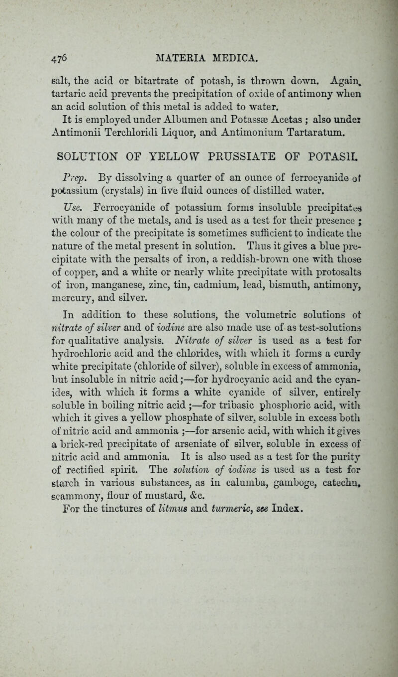 salt, the acid or bitartrate of potash, is thrown down. Again, tartaric acid prevents the precipitation of oxide of antimony when an acid solution of this metal is added to water. It is employed under Albumen and Potassae Acetas ; also under Antimonii Terchloridi Liquor, and Antimonium Tartaratum. SOLUTION OF YELLOW PRUSSIATE OF POTASH. Prep. By dissolving a quarter of an ounce of ferrocyanide of potassium (crystals) in five fluid ounces of distilled water. Use. Ferrocyanide of potassium forms insoluble precipitate* with many of the metals, and is used as a test for their presence ; the colour of the precipitate is sometimes sufficient to indicate the nature of the metal present in solution. Thus it gives a blue pre- cipitate with the persalts of iron, a reddish-brown one with those of copper, and a white or nearly white precipitate with protosalts of iron, manganese, zinc, tin, cadmium, lead, bismuth, antimony, mercury, and silver. In addition to these solutions, the volumetric solutions ot nitrate of silver and of iodine are also made use of as test-solutions for qualitative analysis. Nitrate of silver is used as a test for hydrochloric acid and the chlorides, with which it forms a curdy white precipitate (chloride of silver), soluble in excess of ammonia, but insoluble in nitric acid;—for hydrocyanic acid and the cyan- ides, with which it forms a white cyanide of silver, entirely soluble in boiling nitric acid ;—for tribasic phosphoric acid, with which it gives a yellow phosphate of silver, soluble in excess both of nitric acid and ammonia ;—for arsenic acid, with which it gives a brick-red precipitate of arseniate of silver, soluble in excess of nitric acid and ammonia. It is also used as a test for the purity of rectified spirit. The solution of iodine is used as a test for starch in various substances, as in calumba, gamboge, catechu, scammony, flour of mustard, &c. For the tinctures of litmus and turmeric, see Index.