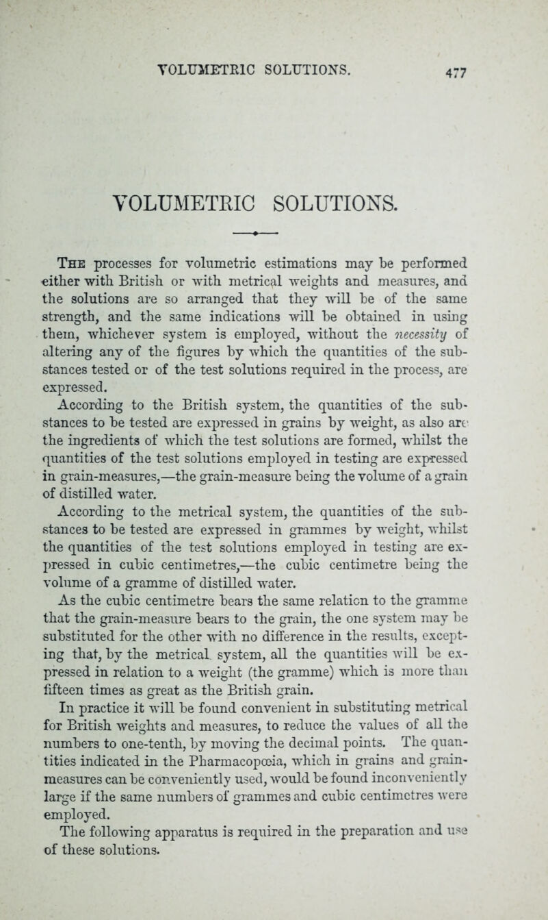 VOLUMETRIC SOLUTIONS. The processes for volumetric estimations may be performed «itber with British or with metrical weights and measures, and the solutions are so arranged that they will be of the same strength, and the same indications will be obtained in using them, whichever system is employed, without the necessity of altering any of the figures by which the quantities of the sub- stances tested or of the test solutions required in the process, are expressed. According to the British system, the quantities of the sub- stances to be tested are expressed in grains by weight, as also arc the ingredients of which the test solutions are formed, whilst the quantities of the test solutions employed in testing are expressed in grain-measures,—the grain-measure being the volume of a grain of distilled water. According to the metrical system, the quantities of the sub- stances to be tested are expressed in grammes by weight, whilst the quantities of the test solutions employed in testing are ex- pressed in cubic centimetres,—the cubic centimetre being the volume of a gramme of distilled water. As the cubic centimetre bears the same relation to the gramme that the grain-measure bears to the grain, the one system may be substituted for the other with no difference in the results, except- ing that, by the metrical, system, all the quantities will be ex- pressed in relation to a weight (the gramme) which is more than fifteen times as great as the British grain. In practice it will be found convenient in substituting metrical for British weights and measures, to reduce the values of all the numbers to one-tenth, by moving the decimal points. The quan- tities indicated in the Pharmacopoeia, which in grains and grain- measures can be conveniently used, would be found inconveniently large if the same numbers of grammes and cubic centimetres were employed. The following apparatus is required in the preparation and use of these solutions.