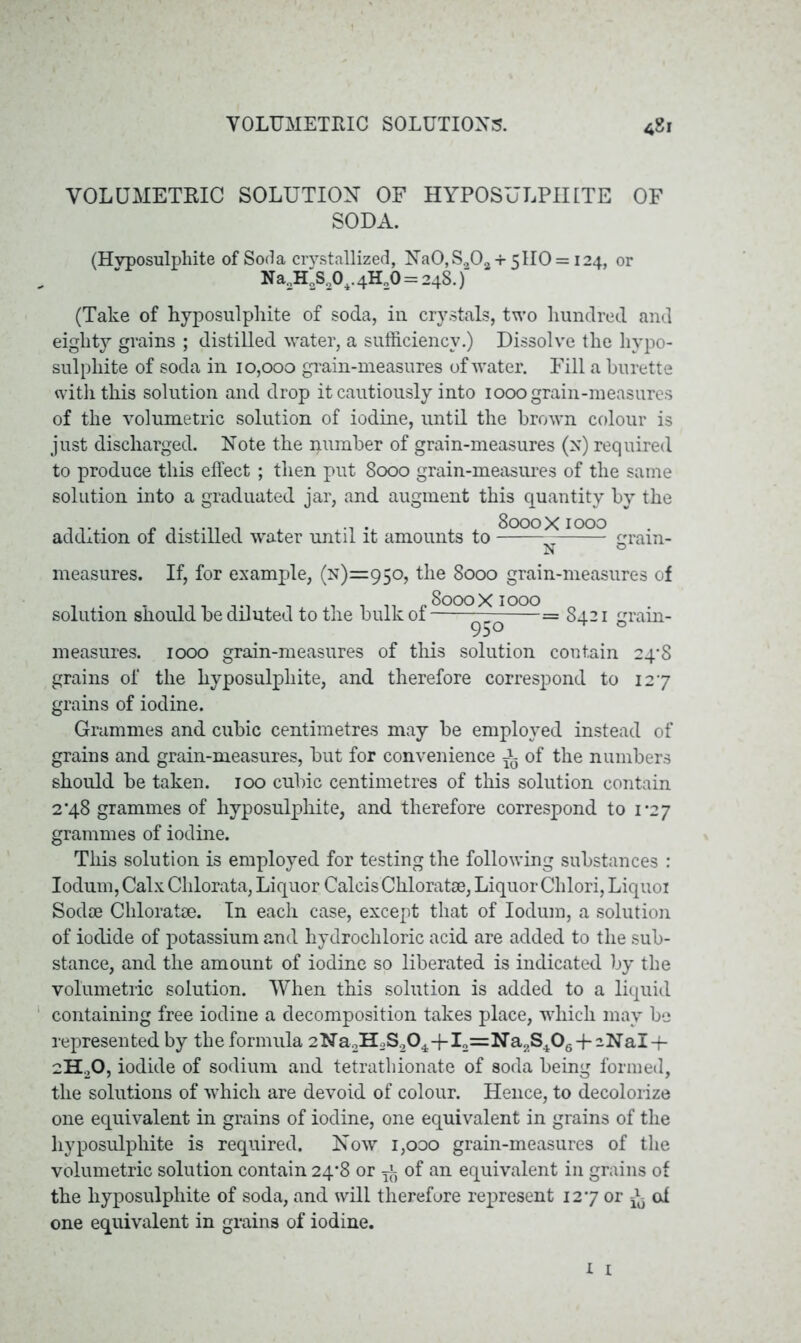 VOLUMETRIC SOLUTION OF HYPOSULPHITE OF SODA. (Hyposulphite of Soda crystallized, Na0,So02 +5110 = 124, or Na2H3S204.41^0=248.) (Take of hyposulphite of soda, iu crystals, two hundred and eighty grains ; distilled water, a sufficiency.) Dissolve the hypo- sulphite of soda in 10,000 grain-measures of water. Fill a burette with this solution and drop it cautiously into 1000 grain-measures of the volumetric solution of iodine, until the brown colour is just discharged. Note the qumber of grain-measures (x) required to produce this effect; then put 8000 grain-measures of the same solution into a graduated jar, and augment this quantity by the addition of distilled water until it amounts to 8000X1000 measures. If, for example, (n)=95o, the 8000 grain-measures of solution should be diluted to the bulk of — -^°Q^^OQQ= 8421 grain- measures. 1000 grain-measures of this solution contain 24^8 grains of the hyposulphite, and therefore correspond to 127 grains of iodine. Grammes and cubic centimetres may be employed instead of grains and grain-measures, but for convenience ^ of the numbers should be taken. 100 cubic centimetres of this solution contain 2*48 grammes of hyposulphite, and therefore correspond to 1*27 grammes of iodine. This solution is employed for testing the following substances : Iodum, Calx Chlorata, Liquor Calcis Chloratse, Liquor Chlori, Liquoi Sodse Chloratse. In each case, except that of Iodum, a solution of iodide of potassium and hydrochloric acid are added to the sub- stance, and the amount of iodine so liberated is indicated by the volumetric solution. When this solution is added to a liquid containing free iodine a decomposition takes place, which may be represented by the formula 2Na2H2S204-f- I2=Na;,S406-f-2NaI-f- 2H.,0, iodide of sodium and tetrathionate of soda being formed, the solutions of which are devoid of colour. Hence, to decolorize one equivalent in grains of iodine, one equivalent in grains of the hyposulphite is required. Now 1,000 grain-measures of the volumetric solution contain 24*8 or of an equivalent in grains of the hyposulphite of soda, and will therefore represent 127 or ^ oi one equivalent in grains of iodine.