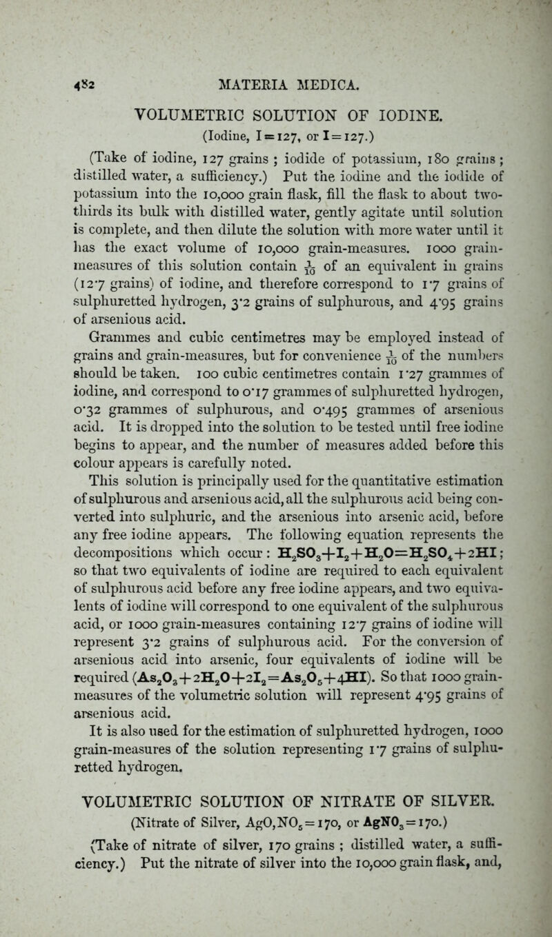 VOLUMETRIC SOLUTION OF IODINE. (Iodine, 1 = 127, or 1 = 127.) (Take of iodine, 127 grains ; iodide of potassium, 180 grains; distilled water, a sufficiency.) Put the iodine and the iodide of potassium into the 10,000 grain flask, fill the flask to about two- thirds its bulk with distilled water, gently agitate until solution is complete, and then dilute the solution with more water until it lias the exact volume of 10,000 grain-measures. 1000 grain- measures of this solution contain ^ of an equivalent in grains (127 grains) of iodine, and therefore correspond to 17 grains of sulphuretted hydrogen, 3*2 grains of sulphurous, and 4*95 grains of arsenious acid. Grammes and cubic centimetres may be employed instead of grains and grain-measures, but for convenience i of the numbers should be taken. 100 cubic centimetres contain 1^27 grammes of iodine, and correspond to 0*17 grammes of sulphuretted hydrogen, 0*32 grammes of sulphurous, and 0*495 grammes of arsenious acid. It is dropped into the solution to be tested until free iodine begins to appear, and the number of measures added before this colour appears is carefully noted. This solution is principally used for the quantitative estimation of sulphurous and arsenious acid, all the sulphurous acid being con- verted into sulphuric, and the arsenious into arsenic acid, before any free iodine appears. The following equation represents the decompositions -which occur: H2S03-fI2-fH20=H2S04+2HI; so that two equivalents of iodine are required to each equivalent of sulphurous acid before any free iodine appears, and two equiva- lents of iodine will correspond to one equivalent of the sulphurous acid, or 1000 grain-measures containing 12*7 grains of iodine will represent 3*2 grains of sulphurous acid. For the conversion of arsenious acid into arsenic, four equivalents of iodine will be required (As203-j- 2H20+2l2=As205+4HI). So that 1000 grain- measures of the volumetric solution will represent 4*95 grains of arsenious acid. It is also used for the estimation of sulphuretted hydrogen, 1000 grain-measures of the solution representing 1 *7 grains of sulphu- retted hydrogen. VOLUMETRIC SOLUTION OF NITRATE OF SILVER. (Nitrate of Silver, Ag0,N05 = i7o, or AgN03=i7o.) (Take of nitrate of silver, 170 grains ; distilled water, a suffi- ciency.) Put the nitrate of silver into the 10,000 grain flask, and,