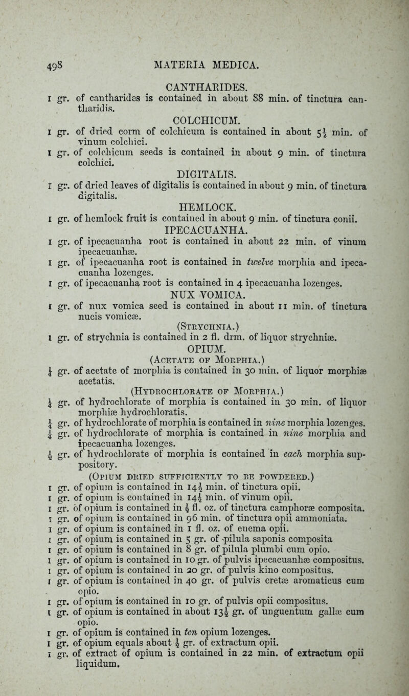 I gr. I gr. I gr. I gr. i gr. i gr. i gr. i gr. i gr. 1 gr. k gr- k gr- k gr- i gr- 4 gr- i gr. i gr. i gr. i gr. i gr. i gr. i gr. I gr. l gr. i gr. i gr. i gr. i gr. i gr. i gr. CANTHARIDES. of cantharides is contained in about 88 min. of tinctura can- tliaridis. COLCHICUM. of dried corm of colchicum is contained in about 5^ min. of vinum colchici. of colchicum seeds is contained in about 9 min. of tinctura colchici. DIGITALIS. of dried leaves of digitalis is contained in about 9 min. of tinctura digitalis. HEMLOCK. of hemlock fruit is contained in about 9 min. of tinctura conii. IPECACUANHA. of ipecacuanha root is contained in about 22 min. of vinum ipecacuanhse. of ipecacuanha root is contained in twelve, morphia and ipeca- cuanha lozenges. of ipecacuanha root is contained in 4 ipecacuanha lozenges. NUX VOMICA. of nux vomica seed is contained in about n min. of tinctura nucis vomicae. (Strychnia.) of strychnia is contained in 2 fl. drm. of liquor strychniae. OPIUM. (Acetate of Morphia.) of acetate of morphia is contained in 30 min. of liquor morphiae acetatis. (Hydrochlorate of Morphia.) of hydrochlorate of morphia is contained in 30 min. of liquor morphiae hydrochloratis. of hydrochlorate of morphia is contained in nine morphia lozenges, of hydrochlorate of morphia is contained in nine morphia and ipecacuanha lozenges. of hydrochlorate of morphia is contained in each morphia sup- pository. (Opium dried sufficiently to re powdered.) of opium is contained in 14^ min. of tinctura opii. of opium is contained in 14^ min. of vinum opii. of opium is contained in 4 A. oz. of tinctura camphorae composita. of opium is contained in 96 min. of tinctura opii ammoniata. of opium is contained in 1 fl. oz. of enema opii. of opium is contained in 5 gr. of -pilula saponis composita of opium is contained in 8 gr. of pilula plumbi cum opio. of opium is contained in 10 gr. of pulvis ipecacuanhae compositus. of opium is contained in 20 gr. of pulvis kino compositus. of opium is contained in 40 gr. of pulvis cretae aromaticus cum opio. of opium is contained in 10 gr. of pulvis opii compositus. of opium is contained in about 134 gr. of unguentum galloe cum opio. of opium is contained in ten opium lozenges, of opium equals about £ gr- of extractum opii. of extract of opium is contained in 22 min. of extractum opii liquidum.