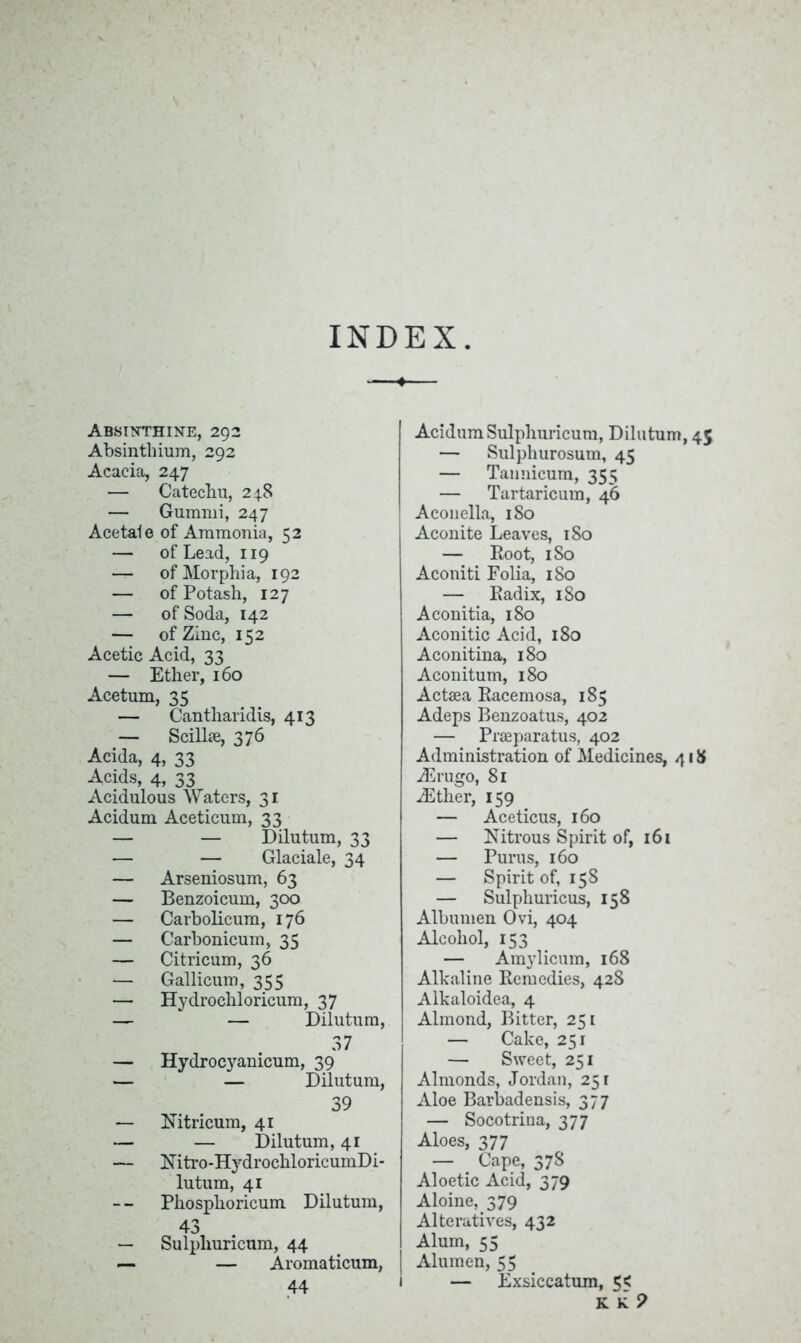 INDEX Absinthine, 292 Absinthium, 292 Acacia, 247 — Catechu, 248 — Gummi, 247 Acetate of Ammonia, 52 — of Lead, 119 — of Morphia, 192 — of Potash, 127 — of Soda, 142 — of Zinc, 152 Acetic Acid, 33 — Ether, 160 Acetum, 35 — Cantharidis, 413 — Scilbe, 376 Acida, 4, 33 Acids, 4, 33 Acidulous Waters, 31 Acidum Aceticum, 33 — — Dilutum, 33 — — Glaciate, 34 — Arseniosum, 63 — Benzoicum, 300 — Carbolicum, 176 — Carbonicum, 35 — Citricum, 36 — Gallicum, 355 — Hydrochloricum, 37 —  — Dilutum, 37 Hydrocyanicum, 39 — Dilutum, 39 Nitricum, 41 — Dilutum, 41 Nitro-HydrochloricumDi- lutum, 41 Phosplioricum Dilutum, 43 Sulphuricum, 44 — Aromaticum, 44 Acidum Sulphuricum, Dilutum, 45 — Sulphurosum, 45 — Tannicum, 355 — Turtaricum, 46 Aconella, 180 Aconite Leaves, 180 — Root, 1 So Aconiti Folia, 1S0 — Radix, 1 So Aconitia, 180 Aconitic Acid, 180 Aconitina, 180 Aconitum, 180 Actaea Racemosa, 185 Adeps Benzoatus, 402 — Praeparatus, 402 Administration of Medicines, 418 dSrugo, 81 iEther, 159 — Aceticus, 160 — Nitrous Spirit of, 161 — Purus, 160 — Spirit of, 158 — Sulphuricus, 158 Albumen Ovi, 404 Alcohol, 153 — Amylicum, 168 Alkaline Remedies, 428 Alkaloidea, 4 Almond, Bitter, 251 — Cake, 251 — Sweet, 251 Almonds, Jordan, 251 Aloe Barbadensis, 377 — Socotrina, 377 Aloes, 377 — Cape, 378 Aloetic Acid, 379 Aloine, 379 Alteratives, 432 Alum, 55 Alumen, 55 — Exsiccatum, 5<