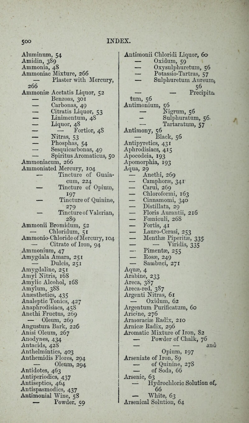 Aluminum, 54 Amidin, 389 Ammonia, 48 Ammoniac Mixture, 266 — Plaster with Mercury, 266 Ammonise Acetatis Liquor, 52 — Benzoas, 301 — Carbonas, 49 — Citratis Liquor, 53 — Linimentum, 48 — Liquor, 48 — — Fortior, 4S — Nitras, 53 — Phosphas, 54 — Sesquicarbonas, 49 — Spiritus Aromaticus, 50 Ammoniacum, 266 Ammoniated Mercury, 104 — Tincture of Guaia- cum, 224 — Tincture of Opium, 197 — Tincture of Quinine, 279 — Tincture of Valerian, 289 Ammonii Bromidum, 52 — Chloridum, 51 Ammonio- Chloride of Mercury, 104 — Citrate of Iron, 94 Ammonium, 47 Amygdala Amara, 251 — Dulcis, 251 Amygdaline, 251 Amyl Nitris, 168 Amylic Alcohol, 168 Amylum, 388 Anaesthetics, 435 Analeptic Tonics, 427 Anaphrodisiacs, 458 Anethi Fructus, 269 — Oleum, 269 Angustura Bark, 226 Anisi Oleum, 267 Anodynes, 434 Antacids, 428 Anthelmintics, 403 Anthemidis Flores, 294 — Oleum, 294 Antidotes, 463 Antiperiodics, 437 Antiseptics, 464 Antispasmodics, 437 Antimonial Wine, 58 — Powder, 59 Antimonii Chloridi Liquor, 60 — Oxidum, 59 — Oxysulphuretum, 56 — Potassio-Tartras, 57 — Sulphuretum Aureum* 56 — — Precipita. turn, 56 Antimonium, 56 — Nigrum, 56 — Sulphuratum, 56. — Tartaratum, 57 Antimony, 56 — Black, 56 Antipyretics, 431 Aphrodisiacs, 415 Apocodeia, 193 Apomorphia, 193 Aqua, 29 — Anethi, 269 — Camphorae, 341 — Carui, 269 — Chloroformi, 163 — Cinnamomi, 340 — Distillata, 29 — Floris Aurantii, 216 — Foeniculi, 268 — Fortis, 41 — Lauro-Cerasi, 253 — Menthae Piperitae, 335 — — Viridis, 335 — Pimentae, 255 — Rosae, 249 — Sambuci, 271 Aquae, 4 Arabine, 233 Areca, 387 Areca-red, 387 Argenti Nitras, 61 — Oxidum, 62 Argentum Purificatum, 60 Aricine, 276 Armoraciae Radix, 210 Arnicae Radix, 296 Aromatic Mixture of Iron, 82 — Powder of Chalk, 76 — — and Opium, 197 Arseniate of Iron, 89 — of Quinine, 278 — of Soda, 66 Arsenic, 63 — Hydrochloric Solution of, 66 — White, 63 Arsenical Solution, 64