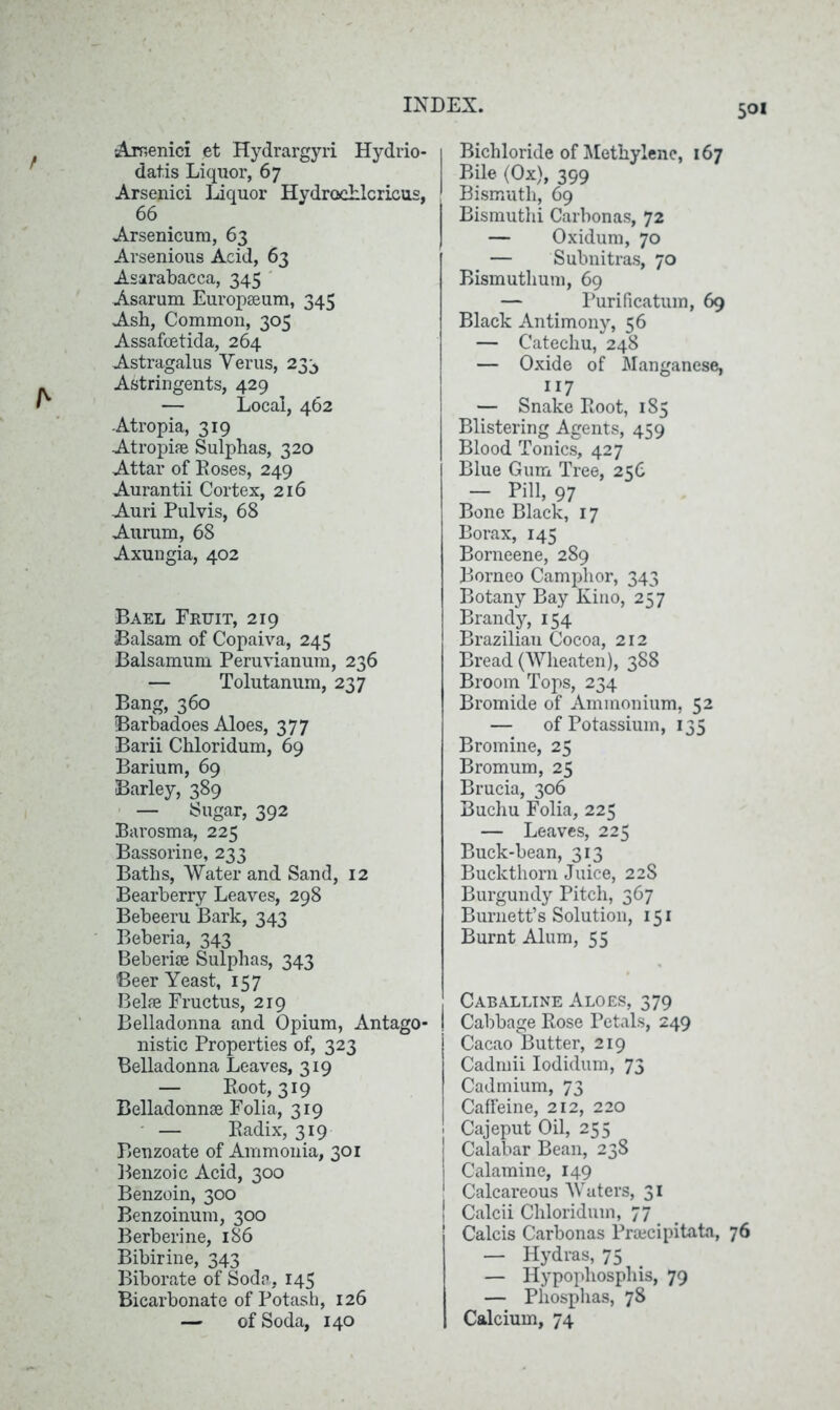 Arnenici et Hydrargyri Hydrio- datis Liquor, 67 Arsenici Liquor Hydrochlcricus, 66 Arsenicum, 63 Arsenious Acid, 63 Asarabacca, 345 Asarum Europseum, 345 Ash, Common, 305 Assafoetida, 264 Astragalus Yerus, 233 Astringents, 429 — Local, 462 Atropia, 319 Atropise Sulphas, 320 Attar of Roses, 249 Aurantii Cortex, 216 Auri Pulvis, 68 Aurum, 68 Axungia, 402 Bael Fruit, 219 Balsam of Copaiva, 245 Balsamum Peruvianum, 236 — Tolutanum, 237 Bang, 360 Barbadoes Aloes, 377 Barii Chloridum, 69 Barium, 69 Barley, 389 — Sugar, 392 Barosma, 225 Bassorine, 233 Baths, Water and Sand, 12 Bearberry Leaves, 298 Bebeeru Bark, 343 Beberia, 343 Beberiae Sulphas, 343 Beer Yeast, 157 Belae Fructus, 219 Belladonna and Opium, Antago- nistic Properties of, 323 Belladonna Leaves, 319 — Root, 319 Belladonnse Folia, 319 — Radix, 319 Benzoate of Ammonia, 301 Benzoic Acid, 300 Benzoin, 300 Benzoinum, 300 Berberine, 186 Bibirine, 343 Biborate of Soda , 145 Bicarbonate of Potash, 126 — of Soda, 140 Bichloride of Methylene, 167 Bile (Ox), 399 Bismuth, 69 Bismuthi Carbonas, 72 — Oxidum, 70 — Sulmitras, 70 Bismutlium, 69 — Purificatum, 69 Black Antimony, 56 — Catechu, 248 — Oxide of Manganese, 117 — Snake Root, 185 Blistering Agents, 459 Blood Tonics, 427 Blue Gum Tree, 256 - Pm, 97 Bone Black, 17 Borax, 145 Borneene, 289 Borneo Camphor, 343 Botany Bay Kino, 257 Brandy, 154 Brazilian Cocoa, 212 Bread (Wheaten), 388 Broom Tops, 234 Bromide of Ammonium, 52 — of Potassium, 135 Bromine, 25 Bromum, 25 Brucia, 306 Buchu Folia, 225 — Leaves, 225 Buck-bean, 313 Buckthorn Juice, 22S Burgundy Pitch, 367 Burnett’s Solution, 151 Burnt Alum, 55 ! Caballine Aloes, 379 | Cabbage Rose Petals, 249 Cacao Butter, 219 Cadmii Iodidum, 73 Cadmium, 73 Caffeine, 212, 220 Cajeput Oil, 255 Calabar Bean, 23S Calamine, 149 Calcareous Waters, 31 I Calcii Chloridum, 77 Calcis Carbonas Pra;cipitata, 76 — Hydras, 75 — Hypopliosphis, 79 — Phosphas, 78 Calcium, 74