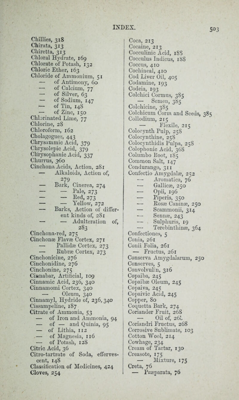 Chillies, 318 Chirata, 313 Chiretta, 313 Chloral Hydrate, 169 Chlorate of Potash, 132 Chloric Ether, 163 Chloride of Ammonium, 51 — of Antimony, 60 — of Calcium, 77 — of Silver, 63 — of Sodium, 147 -— of Tin, 148 — of Zinc, 150 Chlorinated Lime, 77 Chlorine, 28 Chloroform, 162 Cholagogues, 443 Chrysammic Acid, 379 Chrysolepic Acid, 379 Chrysophanic Acid, 337 Churrus, 360 Cinchona Acids, Action, 281 — Alkaloids, Action of, 279 — Bark, Cinerea, 274 — — Pale, 273 — — Red, 273 — — Yellow, 272 — Barks, Action of differ- ent kinds of, 281 — — Adulteration of, 283 Cinchona-red, 275 Cinchonse Flav® Cortex, 271 — Pallid® Cortex, 273 — Ruhr® Cortex, 273 Cinchonicine, 276 Cinchonidine, 276 Cinchonine, 275 Cinnabar, Artificial, 109 Cinnamic Acid, 236, 340 Cinnamomi Cortex, 340 — Oleum, 340 Cinuamyl, Hydride of, 236,340 Cissampeline, 187 Citrate of Ammonia, 53 — of Iron and Ammonia, 94 — of — and Quinia, 95 — of Lithia, 112 .— of Magnesia, 116 — of Potash, 128 Citric Acid, 36 Citro-tartrate of Soda, efferves- cent, 148 Classification of Medicines, 424 Cloves, 254 Coca, 213 Cocaine, 213 Cocculinic Acid, iSS Cocculus Indicus, 18S Coccus, 410 Cochineal, 410 Cod Liver Oil, 405 Codamine, 193 Codeia, 193 Colchici Cormus, 385 — Semen, 385 Colchicine, 385 Colchicum Corm and Seeds, 385 Collodium, 215 — Flexile, 215 Colocynth Pulp, 258 Colocynthine, 258 Colocynthidis Pulpa, 258 Colophonic Acid, 368 Columbo Root, 185 Common Salt, 147 Condurango, 311 Confectio Amygdal®, 252 — Aromatica, 76 — Gallic®, 250 — Opii, 196 — Piperis, 350 — Ros® Canin®, 250 — Scammonii, 314 — Senn®, 243 — Sulphuris, 19 ' — Terebintliin®, 364 I Confectiones, 5 Conia, 261 I Conii Folia, 261 — Fructus, 261 Conserva Amygdalarum, 250 Conserves, 5 ; Convolvuli n, 316 Copaiba, 245 Copaib® Oleum, 245 Copaiva, 245 Copaivic Acid, 245 Copper, 80 Coquetta Bark, 274 Coriander Fruit, 268 — Oil of, 26b Coriandri Fructus, 268 Corrosive Sublimate, 103 Cotton Wool, 214 Cowhage, 234 Cream of Tartar, 130 Creasote, 175 — Mixture, 175 Creta, 76 — Pr®parata, 76