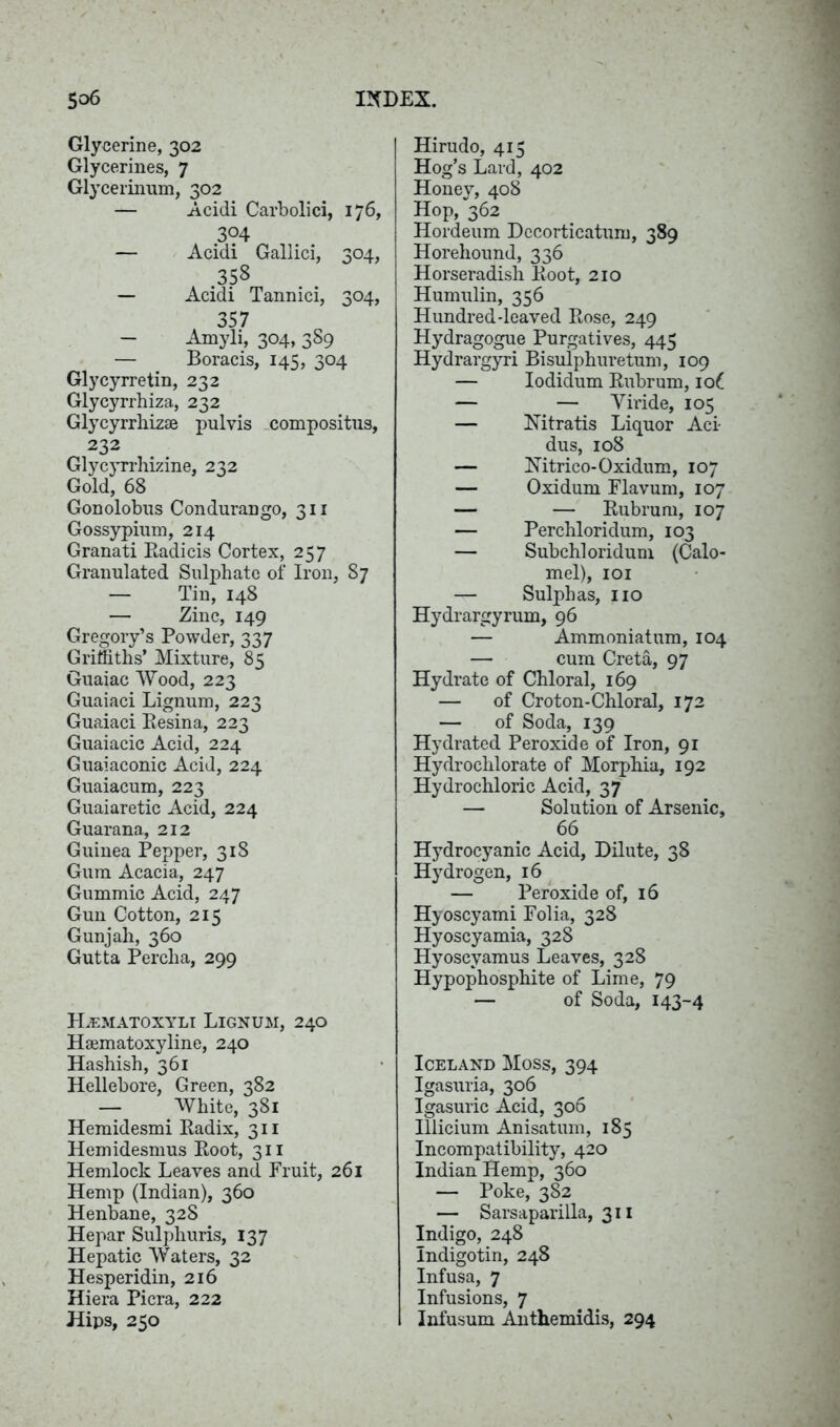 Glycerine, 302 Glycerines, 7 Glycerinmn, 302 -j— Acidi Carbolici, 176, 304 — Acidi Gallici, 304, .358 — Acidi Tannici, 304, 357 - Amyli, 304, 389 — Boracis, 145, 304 Glycyrretin, 232 Glycyrrhiza, 232 Glycyrrliizae pulvis compositus, 232 Glycyrrhizine, 232 Gold, 68 Gonolobus Condurango, 311 Gossypium, 214 Granati Radicis Cortex, 257 Granulated Sulphate of Iron, 87 — Tin, 148 — Zinc, 149 Gregory’s Powder, 337 Griffiths’ Mixture, 85 Guaiac Wood, 223 Guaiaci Lignum, 223 Guaiaci Resina, 223 Guaiacic Acid, 224 Guaiaconic Acid, 224 Guaiacum, 223 Guaiaretic Acid, 224 Guarana, 212 Guinea Pepper, 318 Gum Acacia, 247 Gummic Acid, 247 Gun Cotton, 215 Gunjah, 360 Gutta Perclia, 299 Hzematoxyli Lignum, 240 Hsematoxyline, 240 Hashish, 361 Hellebore, Green, 382 — White, 381 Hemidesmi Radix, 311 Hemidesnms Root, 311 Hemlock Leaves and Fruit, 261 Hemp (Indian), 360 Henbane, 328 Hepar Sulphuris, 137 Hepatic Waters, 32 Hesperidin, 216 Hiera Picra, 222 Hips, 250 Hirudo, 415 Hog’s Lard, 402 Honey, 408 Hop, 362 Hordeum Decorticatum, 389 Horehound, 336 Horseradish Root, 210 Humulin, 356 Hundred-leaved Rose, 249 Hydragogue Purgatives, 445 Hydrargyri Bisulphuretum, 109 — Iodidum Rubrum, io(_ — — Yiride, 105 — Nitratis Liquor Aci- dus, 108 — Nitrico-Oxidum, 107 — Oxidum Flavum, 107 — — Rubrum, 107 — Perchloridum, 103 — Subchloridum (Calo- mel), 101 Sulphas, no Hydrargyrum, 96 — Ammoniatum, 104 — cum Creta, 97 Hydrate of Chloral, 169 — of Croton-Chloral, 172 — of Soda, 139 Hydrated Peroxide of Iron, 91 Hydrochlorate of Morphia, 192 Hydrochloric Acid, 37 — Solution of Arsenic, 66 Hydrocyanic Acid, Dilute, 38 Hydrogen, 16 — Peroxide of, 16 Hyoscyami Folia, 328 Hyoscyamia, 328 Hyoscyamus Leaves, 328 Hypophosphite of Lime, 79 — of Soda, 143-4 Iceland Moss, 394 Igasuria, 306 Igasuric Acid, 306 Illicium Anisatum, 185 Incompatibility, 420 Indian Hemp, 360 — Poke, 382 — Sarsaparilla, 311 Indigo, 248 Indigotin, 248 Infusa, 7 Infusions, 7 Infusum Anthemidis, 294