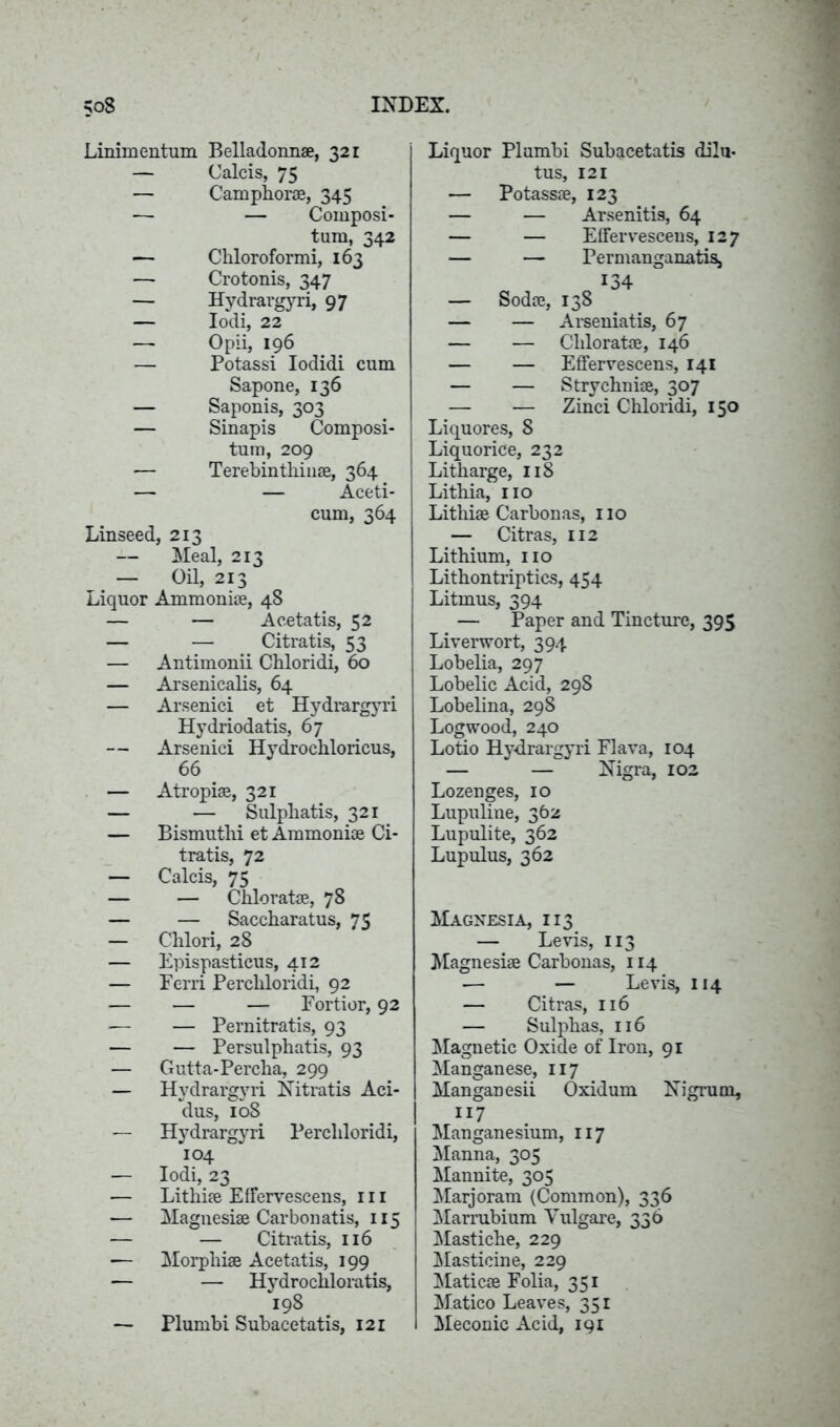 Linimentum Belladonnae, 321 — Calcis, 75 — Camphor®, 345 — — Composi- tum, 342 — Chloroformi, 163 — Crotonis, 347 — Hydrargyri, 97 — Iodi, 22 — Opii, 196 — Potassi Iodidi cum Sapone, 136 — Saponis, 303 — Sinapis Composi- tum, 209 — Terebintlim®, 364 — — Aceti- cum, 364 Linseed, 213 — Meal, 213 — Oil, 213 Liquor Ammoni®, 48 — — Acetatis, 52 — — Citratis, 53 — Antimonii Chloridi, 60 — Arsenicalis, 64 — Arsenici et Hydrargyri Hydriodatis, 67 — Arsenici H\rdrochloricus, 66 — Atropi®, 321 — — Sulphatis, 321 — Bismuthi et Ammoni® Ci- tratis, 72 — Calcis, 75 — — Chlorat®, 78 — — Saccharatus, 75 — Chlori, 28 — Epispasticus, 412 — Ferri Perchloridi, 92 — — — Fortior, 92 — — Pemitratis, 93 — — Persulphatis, 93 — Gutta-Percha, 299 — Hydrargyri FT it rat is Aci- dus, 108 — Hydrargyri Perchloridi, 104 — Iodi, 23 — Lithi® EfFerveseens, ill — Magnesi® Carbonatis, 115 — — Citratis, 116 — Morphi® Acetatis, 199 — — Hydrochloratis, 198 — Plumbi Subacetatis, 121 Liquor Plumbi Subacetatis dilu- tus, 121 — Potass®, 123 — — Arsenitis, 64 — — EfFerveseens, 127 — — PermanganatiSj 134 — Sod®, 138 — — Arseniatis, 67 — — Chlorat®, 146 — — EfFerveseens, 141 — — Strychni®, 307 — — Zinci Chloridi, 150 Liquores, 8 Liquorice, 232 Litharge, 118 Lithia, no Lithi® Carbonas, 110 — Citras, 112 Lithium, no Lithontriptics, 454 Litmus, 394 — Paper and Tincture, 395 Liverwort, 394 Lobelia, 297 Lobelic Acid, 298 Lobelina, 298 Logwood, 240 Lotio Hydrargyri Flava, 104 — — Nigra, 102 Lozenges, 10 Lupuline, 362 Lupulite, 362 Lupulus, 362 Magnesia, 113 — Levis, 113 Magnesi® Carbonas, 114 — — Levis, 114 — Citras, 116 — Sulphas, 116 Magnetic Oxide of Iron, 91 Manganese, 117 Manganesii Oxidum Nigrum, H7 Manganesium, 117 Manna, 305 Mannite, 305 Marjoram (Common), 336 Marrubium Vulgare, 336 Mastiche, 229 Plasticine, 229 Matic® Folia, 351 Matico Leaves, 351 Meconic Acid, 191