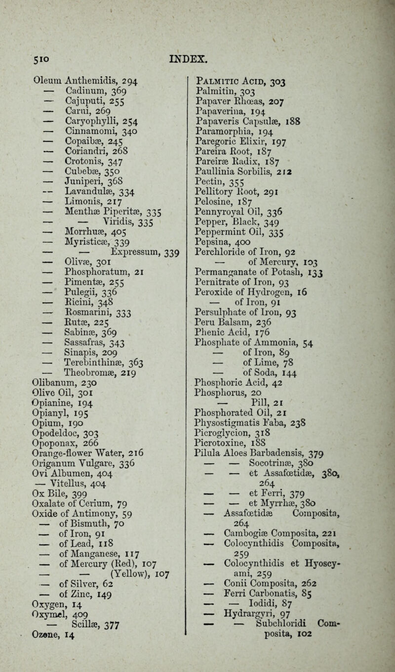 Oleum Anthemidis, 294 — Cadinum, 369 — Cajuputi, 255 — Carui, 269 — Caryophylli, 254 — Cinnamomi, 340 — Copaibse, 245 — Coriandri, 268 — Crotonis, 347 — Cubebae, 350 — Juniperi, 368 — Lavandulae, 334 — Limonis, 217 — Menthae Piperitae, 335 — — Yiridis, 335 — Morrhuae, 405 — Myristicae, 339 — — Expressum, 339 — Olivae, 301 — Phosphoratum, 21 — Pimentae, 255 — Pulegii, 336 — Ricini, 348 — Rosmarini, 333 — Rutae, 225 — Sabinae, 369 — Sassafras, 343 — Sinapis, 209 — Terebinthinae, 363 — Theobromae, 219 Olibanum, 230 Olive Oil, 301 Opianine, 194 Opianyl, 195 Opium, 190 Opodeldoc, 303 Opoponax, 266 Orange-flower Water, 216 Origanum Vulgare, 336 Ovi Albumen, 404 — Vitellus, 404 Ox Bile, 399 Oxalate of Cerium, 79 Oxide of Antimony, 59 — of Bismuth, 70 — of Iron, 91 — of Lead, 118 — of Manganese, 117 — of Mercury (Red), 107 — — (Yellow), 107 — of Silver, 62 — of Zinc, 149 Oxygen, 14 Oxymel, 409 — Scillae, 377 Ozene, 14 Palmitic Acid, 303 Palmitin, 303 Papaver Rhoeas, 207 Papaverina, 194 Papaveris Capsulae, 188 Paramorphia, 194 Paregoric Elixir, 197 Pareira Root, 187 Pareirse Radix, 187 Paullinia Sorbilis, 212 Pectin, 355 Pellitory Root, 291 Pelosine, 187 Pennyroyal Oil, 336 Pepper, Black, 349 Peppermint Oil, 335 Pepsina, 400 Perchloride of Iron, 92 — of Mercury, 103 Permanganate of Potash, 133 Pernitrate of Iron, 93 Peroxide of Hydrogen, 16 — of Iron, 91 Persulphate of Iron, 93 Peru Balsam, 236 Phenic Acid, 176 Phosphate of Ammonia, 54 — of Iron, 89 — of Lime, 78 — of Soda, 144 Phosphoric Acid, 42 Phosphorus, 20 — Pill, 21 Phosphorated Oil, 21 Physostigmatis Faba, 238 Picroglycion, 318 Picrotoxine, 188 Pilula Aloes Barbadensis, 379 — — Socotrinae, 380 — — et Assafoetidae, 380, 264 — — et Ferri, 379 — — et Myrrlise, 380 — Assafoetidae Composita, 264 — Cainbogise Composita, 221 — Colocynthidis Composita, 259 — Colocynthidis et Hyoscy- ami, 259 — Conii Composita, 262 — Ferri Carbonatis, 85 — — Iodidi, 87 — Hydrargyri, 97 — — Subchloridi Com- posita, 102