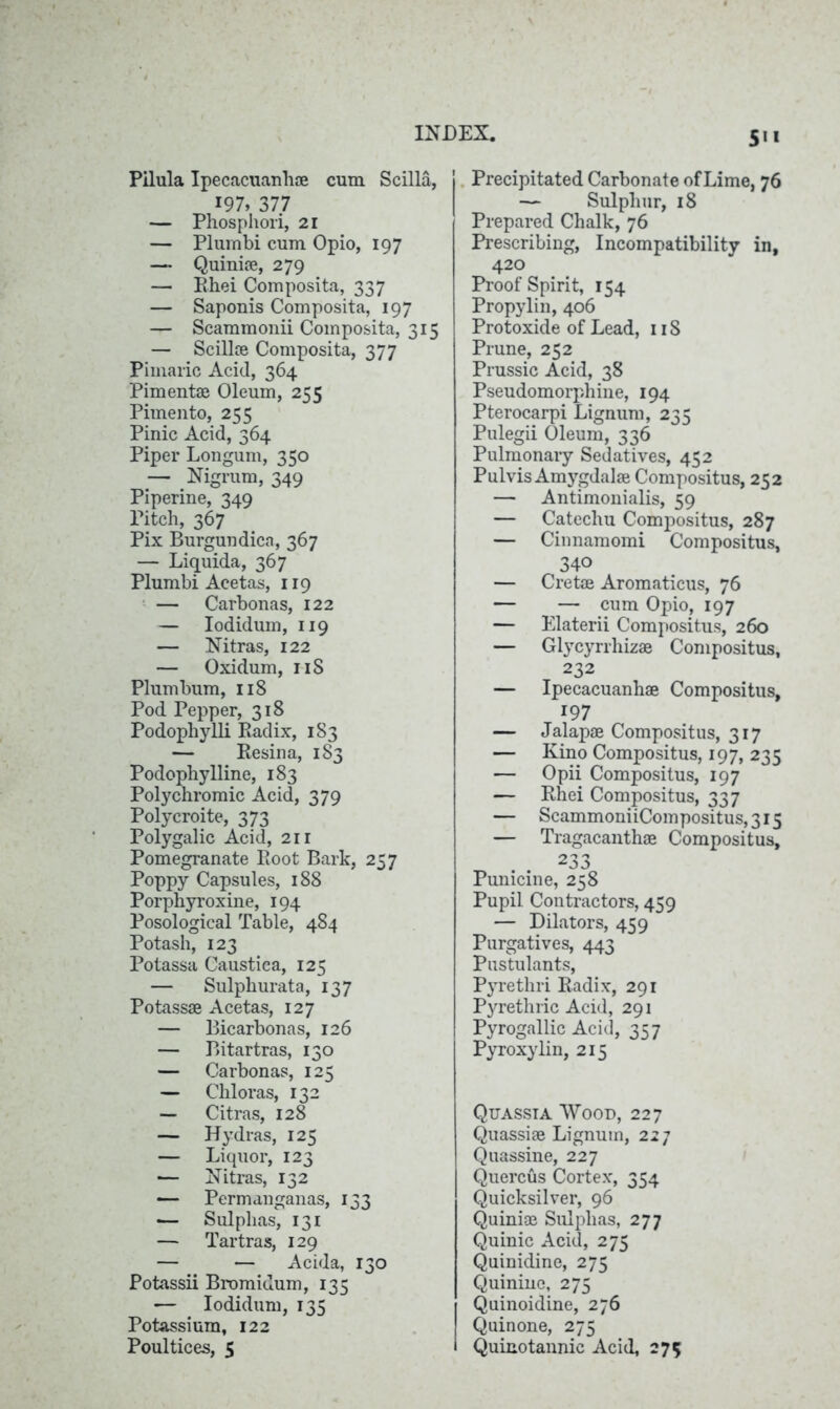 Pilula Ipecacuanha cum Scilla, 197, 377 — Phosphori, 21 — Plurnbi cum Opio, 197 — Quiniae, 279 — Rhei Composita, 337 — Saponis Composita, 197 — Scammonii Composita, 315 — Scilla Composita, 377 Pimaric Acid, 364 Pimenta Oleum, 255 Pimento, 255 Pinic Acid, 364 Piper Longum, 350 — Nigrum, 349 Piperine, 349 Pitch, 367 Pix Burgundica, 367 — Liquida, 367 Plurnbi Acetas, 119 — Carbonas, 122 — Iodidum, 119 — Nitras, 122 — Oxidum, 11S Plumbum, 118 Pod Pepper, 318 Podophylli Badix, 183 — Resina, 183 Podophylline, 183 Polychromic Acid, 379 Polycroite, 373 Polygalic Acid, 21 r Pomegranate Root Bark, 257 Poppy Capsules, 188 Porphyroxine, 194 Posological Table, 484 Potash, 123 Potassa Caustica, 125 — Sulphurata, 137 Potassa Acetas, 127 — Bicarbonas, 126 — Bitartras, 130 — Carbonas, 125 — Chloras, 132 — Citras, 128 — Hydras, 125 — Liquor, 123 — Nitras, 132 — Permanganas, 133 — Sulphas, 131 — Tartras, 129 — — Acida, 130 Potassii Bromidum, 135 — Iodidum, 135 Potassium, 122 Poultices, 5 5* * Precipitated Carbonate of Lime, 76 — Sulphur, 18 Prepared Chalk, 76 Prescribing, Incompatibility in, 420 Proof Spirit, 154 Propylin, 406 Protoxide of Lead, 1 iS Prune, 252 Prussic Acid, 38 Pseudomorphine, 194 Pterocarpi Lignum, 235 Pulegii Oleum, 336 Pulmonary Sedatives, 452 Pulvis Amygdalae Compositus, 252 — Antimonialis, 59 — Catechu Compositus, 287 — Cinnamomi Compositus, 340 — Crete Aromaticus, 76 — — cum Opio, 197 — Elaterii Compositus, 260 — Glycyrrhizae Compositus, 232 — Ipecacuanhae Compositus, 197 — Jalapae Compositus, 317 — Kino Compositus, 197, 235 — Opii Compositus, 197 — Rhei Compositus, 337 — ScammoniiCompositus,3i5 — Tragacanthae Compositus, 233 Punicine, 258 Pupil Contractors, 459 — Dilators, 459 Purgatives, 443 Pustulants, Pyrethri Radix, 291 Pyrethric Acid, 291 Pyrogallic Acid, 357 Pyroxylin, 215 Quassia Wood, 227 Quassiae Lignum, 227 Quassine, 227 Quercus Cortex, 354 Quicksilver, 96 Quiniae Sulphas, 277 Quinic Acid, 275 Quinidine, 275 Quinine, 275 Quinoidine, 276 Quinone, 275 Quinotannic Acid, 275