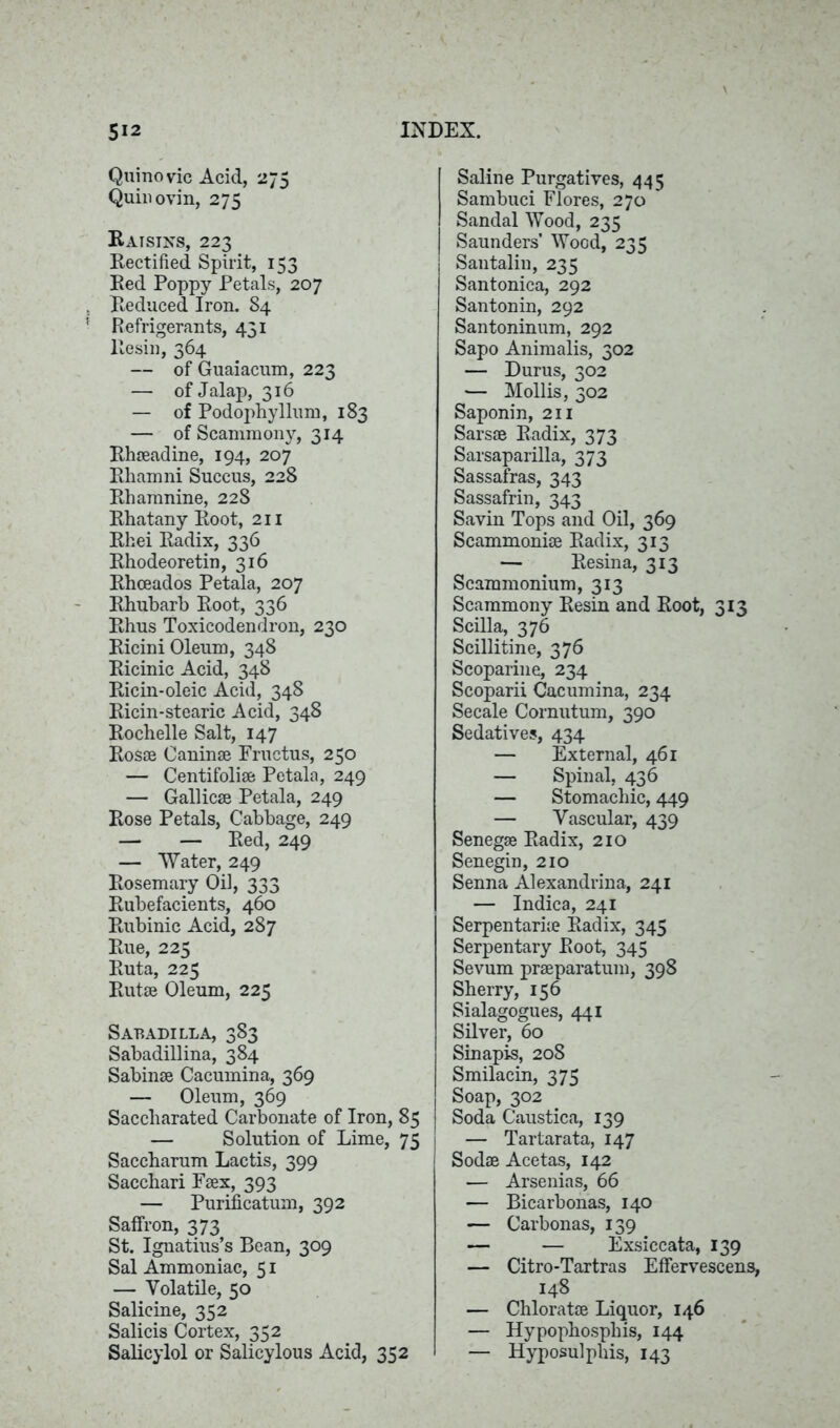 Quinovic Acid, 275 Quin ovin, 275 Raisins, 223 Rectified Spirit, 153 Red Poppy Petals, 207 Reduced Iron, S4 Refrigerants, 431 Resin, 364 — of Guaiacum, 223 — of Jalap, 316 — of Podophyllum, 183 — of Scammony, 314 Rhseadine, 194, 207 Rhamni Succus, 228 Rhamnine, 228 Rhatany Root, 211 Rhei Radix, 336 Rhodeoretin, 316 Rhceados Petala, 207 Rhubarb Root, 336 Rhus Toxicodendron, 230 Ricini Oleum, 348 Ricinic Acid, 348 Ricin-oleic Acid, 348 Ricin-stearic Acid, 348 Rochelle Salt, 147 Rosse Caninse Fructus, 250 — Centifolise Petala, 249 — Gallic® Petala, 249 Rose Petals, Cabbage, 249 — — Red, 249 — Water, 249 Rosemary Oil, 333 Rubefacients, 460 Rubinic Acid, 287 Rue, 225 Ruta, 225 Rut® Oleum, 225 Sabadilla, 383 Sabadillina, 384 Sabin® Cacumina, 369 — Oleum, 369 Saccliarated Carbonate of Iron, 85 — Solution of Lime, 75 Saceharum Lactis, 399 Sacchari F®x, 393 — Purificatum, 392 Saffron, 373 St. Ignatius’s Bean, 309 Sal Ammoniac, 51 — Volatile, 50 Salicine, 352 Salicis Cortex, 352 Salieylol or Salicylous Acid, 352 I Saline Purgatives, 445 Sambuci Flores, 270 Sandal Wood, 235 Saunders’ Wood, 235 Santalin, 235 Santonica, 292 Santonin, 292 Santoninum, 292 Sapo Animalis, 302 — Durus, 302 — Mollis, 302 Saponin, 211 Sars® Radix, 373 Sarsaparilla, 373 Sassafras, 343 Sassafrin, 343 Savin Tops and Oil, 369 Scammoni® Radix, 313 — Resina, 313 Scammonium, 313 Scammony Resin and Root, 313 Scilla, 376 Seillitine, 376 Scoparine, 234 Scoparii Cacumina, 234 Secale Cornutum, 390 Sedatives, 434 — External, 461 — Spinal, 436 — Stomachic, 449 — Vascular, 439 Seneg® Radix, 210 Senegin, 210 Senna Alexandria, 241 — Indica, 241 Serpentari® Radix, 345 Serpentary Root, 345 Sevum pr®paratum, 398 Sherry, 156 Sialagogues, 441 Silver, 60 Sinapis, 208 Smilacin, 375 Soap, 302 Soda Caustica, 139 — Tartarata, 147 Sod® Acetas, 142 — Arsenias, 66 — Bicarbonas, 140 — Carbonas, 139 — — Exsiccata, 139 — Citro-Tartras Effervescens, 148 — Chlorat® Liquor, 146 — Hypophosphis, 144 — Hyposulphis, 143