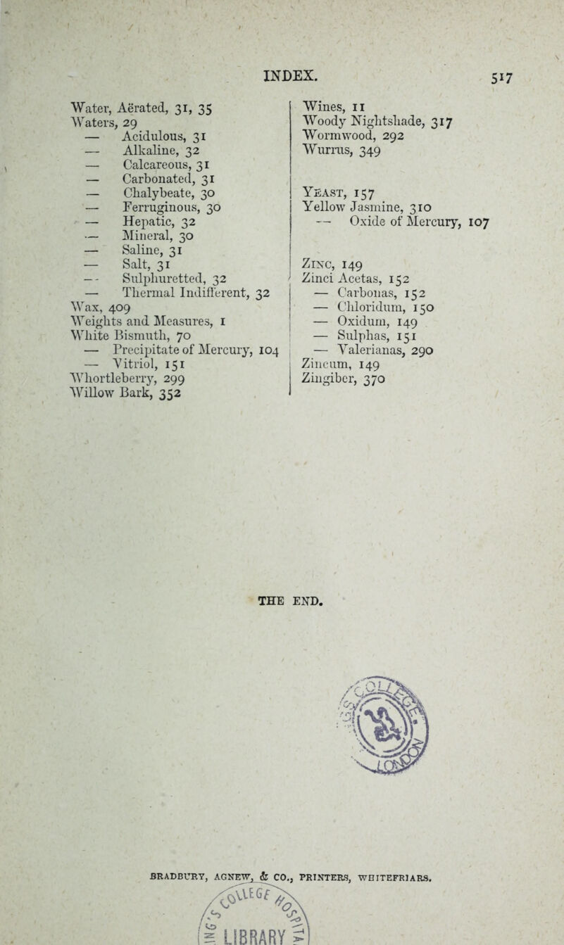 Water, Aerated, 31, 35 Waters, 29 — Acidulous, 31 — Alkaline, 32 — Calcareous, 31 — Carbonated, 31 — Chalybeate, 30 — Ferruginous, 30 — Hepatic, 32 — Mineral, 30 — Saline, 31 — Salt, 31 — - Sulphuretted, 32 — Thermal Indifferent, 32 Wax, 409 Weights and Measures, 1 White Bismuth, 70 — Precipitate of Mercury, 104 — 'Vitriol, 151 Whortleberry, 299 Willow Bark, 352 Wines, 11 Woody Nightshade, 317 Wormwood, 292 Wurras, 349 Yeast, 157 Yellow Jasmine, 310 — Oxide of Mercury, 107 Zinc, 149 Zinci Acetas, 152 — Carbonas, 152 — Chloridum, 150 — Oxidum, 149 — Sulphas, 151 — Yalerianas, 290 Zincum, 149 Zingiber, 370 THE END.