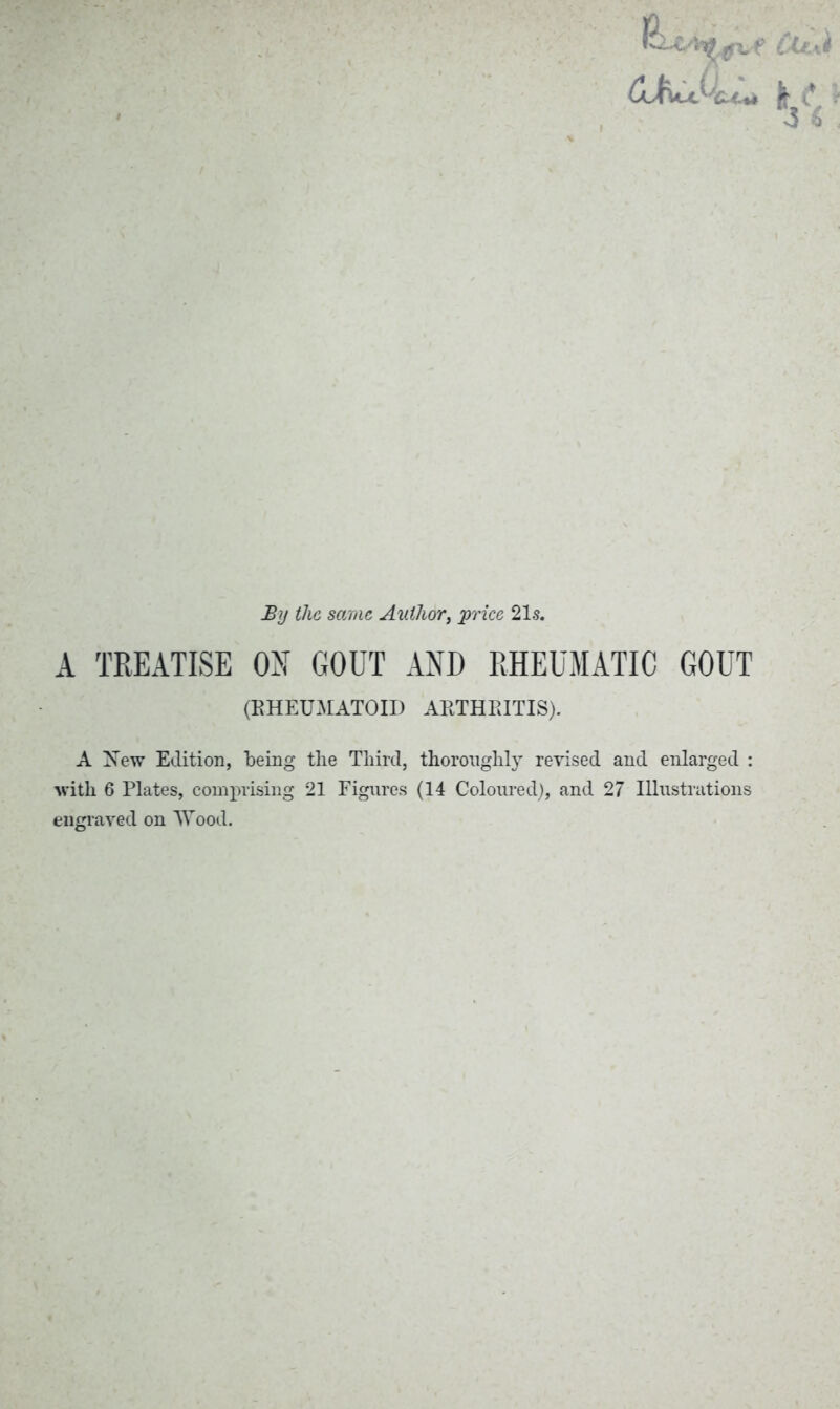 GJcujSkJ** By the same Author, price 21s. A TREATISE ON GOUT AND RHEUMATIC GOUT (RHEUMATOID ARTHRITIS). A New Edition, being the Third, thoroughly revised and enlarged : ■with 6 Plates, comprising 21 Figures (14 Coloured), and 27 Illustrations engraved on Wood.