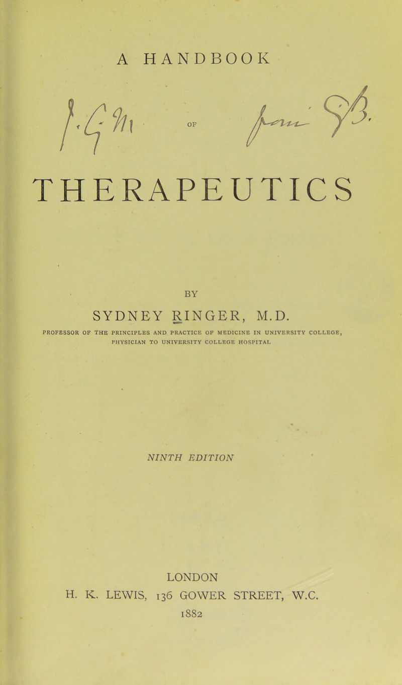 BY SYDNEY RINGER, M.D. PROFESSOR OF THE PRINCIPLES AND PRACTICE OF MEDICINE IN UNIVERSITY COLLEGE, PHYSICIAN TO UNIVERSITY COLLEGE HOSPITAL NINTH EDITION LONDON H. K. LEWIS, 136 GOWER STREET, W.C. 1882