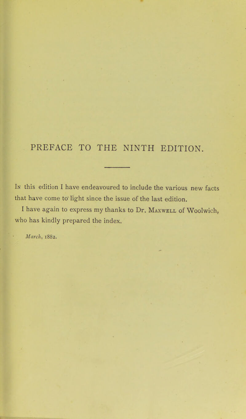 In this edition I have endeavoured to include the various new facts that have come to'light since the issue of the last edition. I have again to express my thanks to Dr. Maxwell of Woolwich, who has kindly prepared the index. March, 1882.