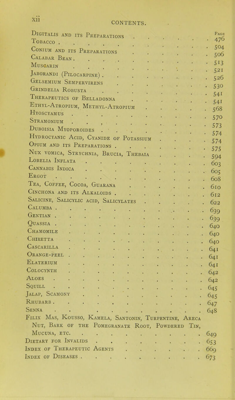 Xll CONTENTS. Digitalis and its Preparations Tobacco .... CONIUM AND ITS PREPARATIONS Calabar Bean . Muscarin Jaborandi (Pilocarpine) . Gelsemium Sempervirens Grindelia Robusta Therapeutics of Belladonna Kthyl-Atropium, Methyl-Atropium Hyoscyamus ..... Stramonium • j • • Duboisia Myoporoides . ■ . Hydrocyanic Acid, Cyanide of Potassium Opium and its Preparations . Nux VOMICA, Strychnia, Brucia, Thebaia Lobelia Inflata Cannabis Indica Ergot Tea, Coffee, Cocoa, Guarana Cinchona and its Alkaloids . Salicine, Salicylic acid. Salicylates Calumba . Gentian . Quassia . Chamomile Chiretta Cascarilla Orange-peel Elaterium COLOCYNTH Aloes Squill Jalap, Scamony Rhubarb . Senna . . Filix Mas, Kousso, Kamela, Santonin, Turpentine, Areca Nut, Bark of the Pomegranate Root, Powdered Tin, Mucuna, etc Dietary for Invalids Index of Therapeutic Agents ...... Index of Diseases ......... Pace • 476 • 504 ■ 506 • 513 521 526 530 541 541 568 570 573 574 574 575 594 603 605 608 610 612 622 639 639 640 640 640 641 641 641 642 642 645 645 647 648 649 653 669 673