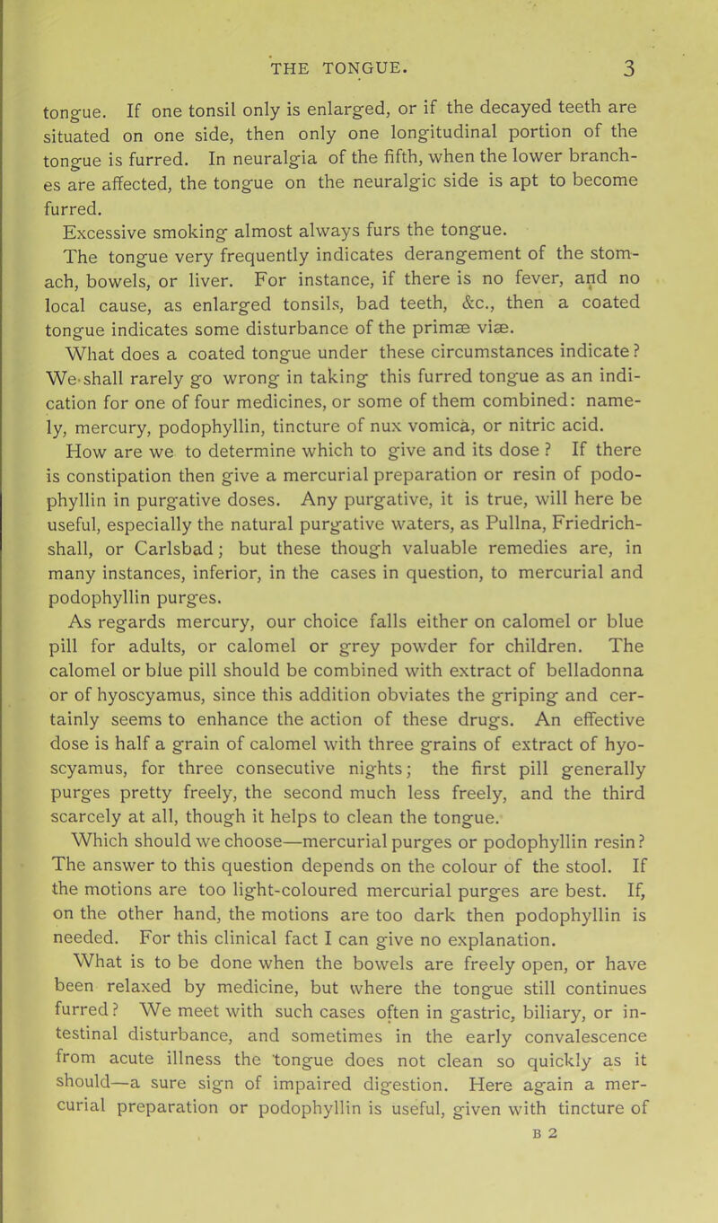 tongue. If one tonsil only is enlarged, or if the decayed teeth are situated on one side, then only one longitudinal portion of the tongue is furred. In neuralgia of the fifth, when the lower branch- es are affected, the tongue on the neuralgic side is apt to become furred. Excessive smoking almost always furs the tongue. The tongue very frequently indicates derangement of the stom- ach, bowels, or liver. For instance, if there is no fever, and no local cause, as enlarged tonsils, bad teeth, &c., then a coated tongue indicates some disturbance of the primse vise. What does a coated tongue under these circumstances indicate ? We-shall rarely go wrong in taking this furred tongue as an indi- cation for one of four medicines, or some of them combined: name- ly, mercury, podophyllin, tincture of nux vomica, or nitric acid. How are we to determine which to give and its dose ? If there is constipation then give a mercurial preparation or resin of podo- phyllin in purgative doses. Any purgative, it is true, will here be useful, especially the natural purgative waters, as Pullna, Friedrich- shall, or Carlsbad; but these though valuable remedies are, in many instances, inferior, in the cases in question, to mercurial and podophyllin purges. As regards mercury, our choice falls either on calomel or blue pill for adults, or calomel or grey powder for children. The calomel or blue pill should be combined with extract of belladonna or of hyoscyamus, since this addition obviates the griping and cer- tainly seems to enhance the action of these drugs. An effective dose is half a grain of calomel with three grains of extract of hyo- scyamus, for three consecutive nights; the first pill generally purges pretty freely, the second much less freely, and the third scarcely at all, though it helps to clean the tongue. Which should we choose—mercurial purges or podophyllin resin 1 The answer to this question depends on the colour of the stool. If the motions are too light-coloured mercurial purges are best. If, on the other hand, the motions are too dark then podophyllin is needed. For this clinical fact I can give no explanation. What is to be done when the bowels are freely open, or have been relaxed by medicine, but where the tongue still continues furred? We meet with such cases often in gastric, biliary, or in- testinal disturbance, and sometimes in the early convalescence from acute illness the tongue does not clean so quickly as it should—a sure sign of impaired digestion. Here again a mer- curial preparation or podophyllin is useful, given with tincture of