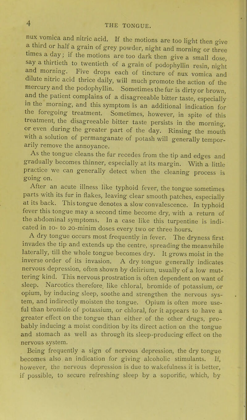 nux vomica and nitric acid. If the motions are too light then give a third or half a grain of grey powder, night and morning or three times a day; if the motions are too dark then give a small dose, say a thirtieth to twentieth of a grain of podophyllin resin, night and morning. Five drops each of tincture of nux vomica and dilute nitric acid thrice daily, will much promote the action of the mercury and the podophyllin. Sometimes the fur is dirty or brown, and the patient complains of a disagreeable bitter taste, especially in the morning, and this symptom is an additional indication for the foregoing treatment. Sometimes, however, in spite of this treatment, the disagreeable bitter taste persists in the morning, or even during the greater part of the day. Rinsing the moudi with a solution of permanganate of potash will generally tempor- arily remove the annoyance. As the tongue cleans the fur recedes from the tip and edges and gradually becomes thinner, especially at its margin. With a little practice we can generally detect when the cleaning process is going on. After an acute illness like typhoid fever, the tongue sometimes parts with its fur in flakes, leaving clear smooth patches, especially at its back. This tongue denotes a slow convalescence. In typhoid fever this tongue may a second time become dry, with a return of the abdominal symptoms. In a case like this turpentine is indi- cated in lo- to 20-minim doses every two or three hours. A dry tongue occurs most frequently in fever. The dryness first invades the tip and extends up the centre, spreading the meanwhile laterally, till the whole tongue becomes dry. It grows moist in the inverse order of its invasion. A dry tongue generally indicates nervous depression, often shown by delirium, usually of a low mut- tering kind. This nervous prostration is often dependent on want of sleep. Narcotics therefore^ like chloral, bromide of potassium, or opium, by inducing sleep, soothe and strengthen the nervous sys- tem, and indirectly moisten the tongue. Opium is often more use- ful than bromide of potassium, or chloral, for it appears to have a greater effect on the tongue than either of the other drugs, pro- bably inducing a moist condition by its direct action on the tongue and stomach as well as through its sleep-producing effect on the nervous system. Being frequently a sign of nervous depression, the dry tongue becomes also an indication for giving alcoholic stimulants. If, however, the nervous depression is due to wakefulness it is better, if possible, to secure refreshing sleep by a soporific, which, by