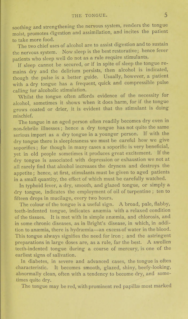 soothing’ and strengthening the nervous system, renders the tongue moist, promotes digestion and assimilation, and incites the patient to take more food. The two chief uses of alcohol are to assist digestion and to sustain the nervous system. Now sleep is the best restorative, hence fever patients who sleep well do not as a rule require stimulants. If sleep cannot be secured, or if in spite of sleep the tongue re- mains dry and the delirium persists, then alcohol is indicated, though the pulse is a better guide. Usually, however, a patient with a dry tongue has a frequent, quick and compressible pulse calling for alcoholic stimulation. Whilst the tongue often affords evidence of the necessity for alcohol, sometimes it shows when it does harm, for if the tongue grows coated or drier, it is evident that the stimulant is doing mischief. The tongue in an aged person often readily becomes dry even in non-febrile illnesses; hence a dry tongue has not quite the same serious import as a dry tongue in a younger person. If with the dry tongue there is sleeplessness we must be careful how we give soporifics; for though in many cases a soporific is very beneficial, yet in old people sometimes it produces great excitement. If the dry tongue is associated with depression or exhaustion we not at all rarely find that alcohol increases the dryness and destroys the appetite; hence, at first, stimulants must be given to aged patients in a small quantity, the effect of which must be carefully watched. In typhoid fever, a dry, smooth, and glazed tongue, or simply a dry tongue, indicates the employment of oil of turpentine ; ten to fifteen drops in mucilage, every two hours. The colour of the tongue is a useful sign. A broad, pale, flabby, teeth-indented tongue, indicates anaemia with a relaxed condition of the tissues. It is met with in simple anaemia, and chlorosis, and in some chronic diseases, as in Bright’s disease, in which, in addi- tion to anaemia, there is hydraemia—an excess of water in the blood. This tongue always signifies the need for iron ; and the astringent preparations in large doses are, as a rule, far the best. A swollen teeth-indented tongue during a course of mercury, is one of the earliest signs of salivation. In diabetes, in severe and advanced cases, the tongue is often characteristic. It becomes smooth, glazed, shiny, beefy-looking, abnormally clean, often with a tendency to become dry, and some- times quite, dry. The tongue may be red, with prominent red papillae most marked