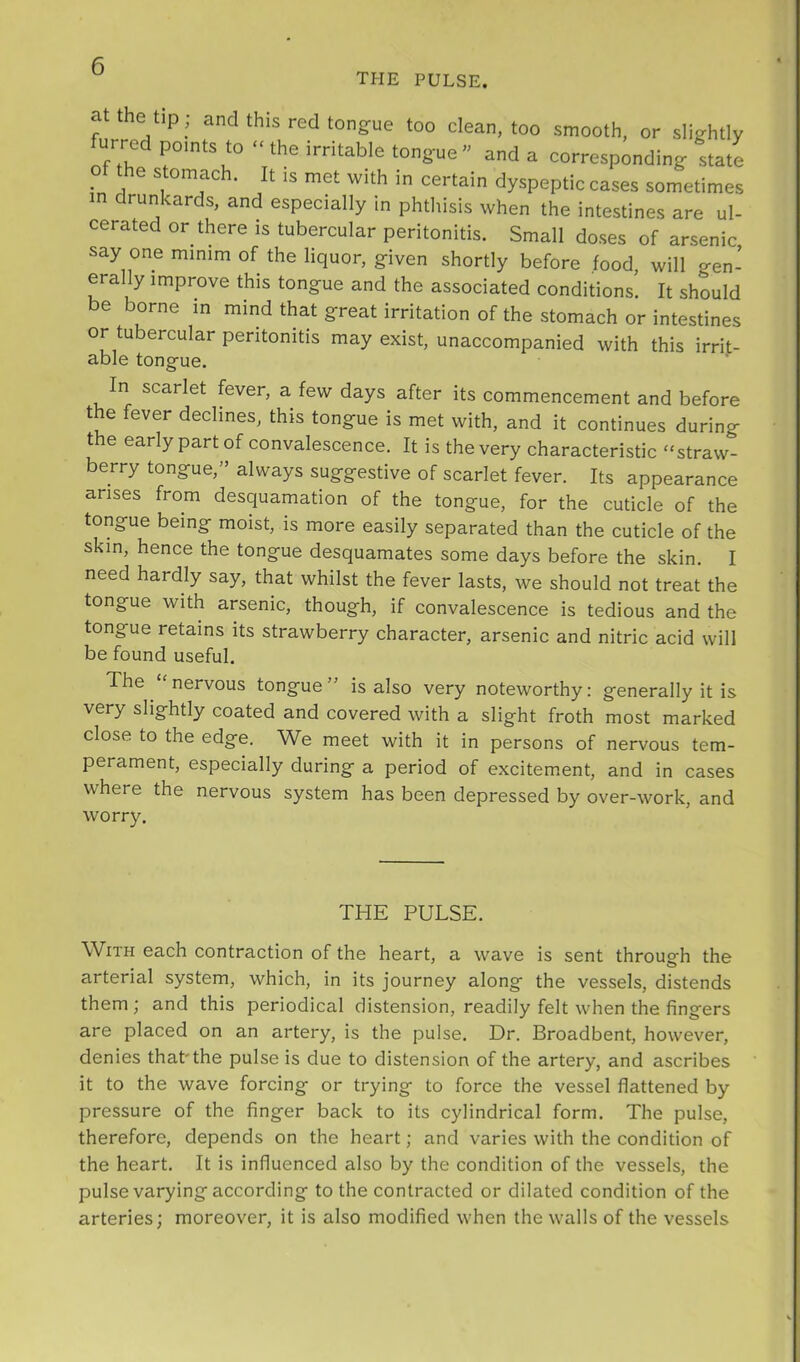 the pulse. at the tip; and this red tongue too clean, too smooth, or slightly furred points to “ the irritable tongue  and a corresponding state of the stomach. It is met with in certain dyspeptic cases sometimes m drunkards, and especially in phthisis when the intestines are ul- cerated or there is tubercular peritonitis. Small doses of arsenic say one minim of the liquor, given shortly before food, will gen- erally improve this tongue and the associated conditions! It should be borne in mind that great irritation of the stomach or intestines or tubercular peritonitis may exist, unaccompanied with this irrit- able tongue. In scarlet fever, a few days after its commencement and before the fever declines, this tongue is met with, and it continues during t e early part of convalescence. It is the very characteristic “straw- berry tongue,” always suggestive of scarlet fever. Its appearance arises from desquamation of the tongue, for the cuticle of the tongue being moist, is more easily separated than the cuticle of the skin, hence the tongue desquamates some days before the skin. I need hardly say, that whilst the fever lasts, we should not treat the tongue with arsenic, though, if convalescence is tedious and the tongue retains its strawberry character, arsenic and nitric acid will be found useful. The “nervous tongue” is also very noteworthy: generally it is very slightly coated and covered with a slight froth most marked close to the edge. We meet with it in persons of nervous tem- perament, especially during a period of excitement, and in cases where the nervous system has been depressed by over-work, and worry. THE PULSE. With each contraction of the heart, a wave is sent through the arterial system, which, in its journey along the vessels, distends them; and this periodical distension, readily felt when the fingers are placed on an artery, is the pulse. Dr. Broadbent, however, denies that'the pulse is due to distension of the artery, and ascribes it to the wave forcing or trying to force the vessel flattened by pressure of the finger back to its cylindrical form. The pulse, therefore, depends on the heart; and varies with the condition of the heart. It is influenced also by the condition of the vessels, the pulse varying according to the contracted or dilated condition of the arteries; moreover, it is also modified when the walls of the vessels