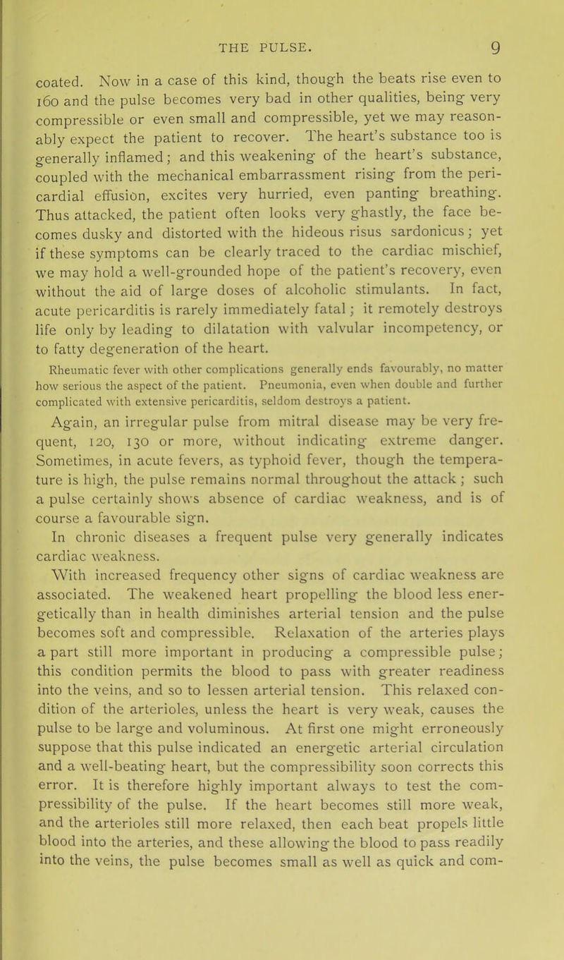 coated. Now in a case of this kind, though the beats rise even to i6o and the pulse becomes very bad in other qualities, being very compressible or even small and compressible, yet we may reason- ably expect the patient to recover. The heart’s substance too is generally inflamed; and this weakening of the heart’s substance, coupled with the mechanical embarrassment rising from the peri- cardial effusion, excites very hurried, even panting breathing. Thus attacked, the patient often looks very ghastly, the face be- comes dusky and distorted with the hideous risus sardonicus; yet if these symptoms can be clearly traced to the cardiac mischief, we may hold a well-grounded hope of the patient’s recovery, even without the aid of large doses of alcoholic stimulants. In fact, acute pericarditis is rarely immediately fatal; it remotely destroys life only by leading to dilatation with valvular incompetency, or to fatty degeneration of the heart. Rheumatic fever with other complications generally ends favourably, no matter how serious the aspect of the patient. Pneumonia, even when double and further complicated with extensive pericarditis, seldom destroys a patient. Again, an irregular pulse from mitral disease may be very fre- quent, 120, 130 or more, without indicating extreme danger. Sometimes, in acute fevers, as typhoid fever, though the tempera- ture is high, the pulse remains normal throughout the attack; such a pulse certainly shows absence of cardiac weakness, and is of course a favourable sign. In chronic diseases a frequent pulse very generally indicates cardiac weakness. With increased frequency other signs of cardiac weakness are associated. The weakened heart propelling the blood less ener- getically than in health diminishes arterial tension and the pulse becomes soft and compressible. Relaxation of the arteries plays apart still more important in producing a compressible pulse; this condition permits the blood to pass with greater readiness into the veins, and so to lessen arterial tension. This relaxed con- dition of the arterioles, unless the heart is very weak, causes the pulse to be large and voluminous. At first one might erroneously suppose that this pulse indicated an energetic arterial circulation and a well-beating heart, but the compressibility soon corrects this error. It is therefore highly important always to test the com- pressibility of the pulse. If the heart becomes still more weak, and the arterioles still more relaxed, then each beat propels little blood into the arteries, and these allowing the blood to pass readily into the veins, the pulse becomes small as well as quick and com-