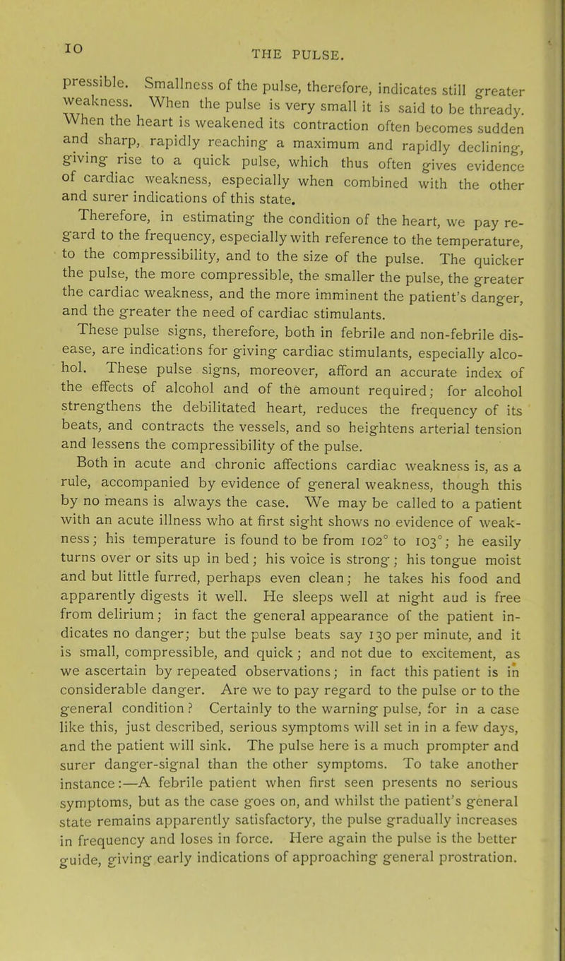 THE PULSE. pressible. Smallness of the pulse, therefore, indicates still greater weakness. When the pulse is very small it is said to be thready. When the heart is weakened its contraction often becomes sudden and sharp, rapidly reaching a maximum and rapidly declining, giving rise to a quick pulse, which thus often gives evidence of cardiac weakness, especially when combined with the other and surer indications of this state. Therefore, in estimating the condition of the heart, we pay re- gard to the frequency, especially with reference to the temperature, to the compressibility, and to the size of the pulse. The quicker the pulse, the more compressible, the smaller the pulse, the greater the cardiac weakness, and the more imminent the patient’s danger, and the greater the need of cardiac stimulants. These pulse signs, therefore, both in febrile and non-febrile dis- ease, are indications for giving cardiac stimulants, especially alco- hol. These pulse signs, moreover, afford an accurate index of the effects of alcohol and of the amount required; for alcohol strengthens the debilitated heart, reduces the frequency of its beats, and contracts the vessels, and so heightens arterial tension and lessens the compressibility of the pulse. Both in acute and chronic affections cardiac weakness is, as a rule, accompanied by evidence of general weakness, though this by no means is always the case. We may be called to a patient with an acute illness who at first sight shows no evidence of weak- ness; his temperature is found to be from 102° to 103°; he easily turns over or sits up in bed; his voice is strong; his tongue moist and but little furred, perhaps even clean; he takes his food and apparently digests it well. He sleeps well at night aud is free from delirium; in fact the general appearance of the patient in- dicates no danger; but the pulse beats say 130 per minute, and it is small, compressible, and quick; and not due to excitement, as we ascertain by repeated observations; in fact this patient is in considerable danger. Are we to pay regard to the pulse or to the general condition ? Certainly to the warning pulse, for in a case like this, just described, serious symptoms will set in in a few days, and the patient will sink. The pulse here is a much prompter and surer danger-signal than the other symptoms. To take another instance:—A febrile patient when first seen presents no serious symptoms, but as the case goes on, and whilst the patient’s general state remains apparently satisfactory, the pulse gradually increases in frequency and loses in force. Here again the pulse is the better guide, giving early indications of approaching general prostration.