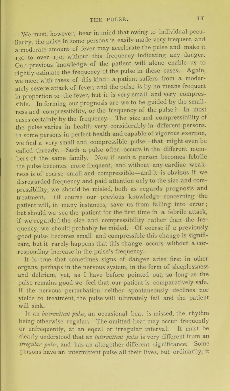 We must, however, bear in mind that owing; to individual pecu- liarity, the pulse in some persons is easily made very frequent, and a moderate amount of fever may accelerate the pulse and make it 130 to over 150, without this frequency indicating' any danger. Our previous knowledge of the patient will alone enable us to rightly estimate the frequency of the pulse in these cases. Again, we meet with cases of this kind; a patient suffers from a moder- ately severe attack of fever, and the pulse is by no means frequent in proportion to the fever, but it is very small and very compres- sible. In forming our prognosis are we to be guided by the small- ness and compressibility, or the frequency of the pulse ? In most cases certainly by the frequency. The size and compressibility of the pulse varies in health very considerably in different persons. In some persons in perfect health and capable of vigorous exertion, we find a very small and compressible pulse—that might even be called thready. Such a pulse often occurs in the different mem- bers of the same family. Now if such a person becomes febrile the pulse becomes more frequent, and without any cardiac weak- ness is of course small and compressible—and it is obvious if we disregarded frequency and paid attention only to the size and com- pressibility, we should be misled, both as regards prognosis and treatment. Of course our previous knowledge concerning the patient will, in many instances, save us from falling into error; but should we see the patient for the first time in a febrile attack, if we regarded the size and compressibility rather than the fre- quency, we should probably be misled. Of course if a previously good pulse becomes small and compressible this change is signifi- cant, but it rarely happens that this change occurs without a cor- responding increase in the pulse’s frequency. It is true that sometimes signs of danger arise first in other organs, perhaps in the nervous system, in the form of sleeplessness and delirium, yet, as I have before pointed out, so long as the pulse remains good we feel that our patient is comparatively safe. If the nervous perturbation neither spontaneously declines nor yields to treatment, the pulse will ultimately fail and the patient will sink. In an intermittent pulse, an occasional beat is missed, the rhythm being otherwise regular. The omitted beat may occur frequently or unfrequently, at an equal or irregular interval. It must be clearly understood that an mtemnittcnt pulse is very different from an irregular ptilse, and has an altogether different significance. Some persons have an intermittent pulse all their lives, but ordinarily, it