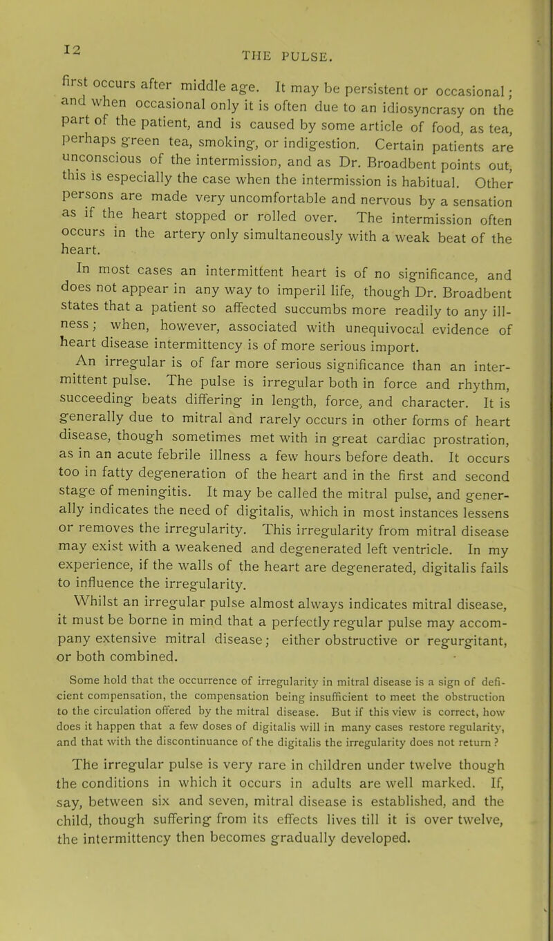 the pulse. rs occurs after middle ag-e. It may be persistent or occasional; and when occasional only it is often due to an idiosyncrasy on the part of the patient, and is caused by some article of food, as tea, perhaps g-reen tea, smoking, or indigestion. Certain patients are unconscious of the intermission, and as Dr. Broadbent points out, this is especially the case when the intermission is habitual. Other persons are made very uncomfortable and nervous by a sensation as if the heart stopped or rolled over. The intermission often occurs in the artery only simultaneously with a weak beat of the heart. In most cases an intermittent heart is of no significance, and does not appear in any way to imperil life, though Dr. Broadbent states that a patient so affected succumbs more readily to any ill- ness; when, however, associated with unequivociil evidence of heart disease intermittency is of more serious import. An irregular is of far more serious significance than an inter- mittent pulse. The pulse is irregular both in force and rhythm, succeeding beats differing in length, force, and character. It is generally due to mitral and rarely occurs in other forms of heart disease, though sometimes met with in great cardiac prostration, as in an acute febrile illness a few hours before death. It occurs too in fatty degeneration of the heart and in the first and second stage of meningitis. It may be called the mitral pulse, and gener- ally indicates the need of digitalis, which in most instances lessens or removes the irregularity. This irregularity from mitral disease may exist with a weakened and degenerated left ventricle. In my experience, if the walls of the heart are degenerated, digitalis fails to influence the irregularity. Whilst an irregular pulse almost always indicates mitral disease, it must be borne in mind that a perfectly regular pulse may accom- pany extensive mitral disease; either obstructive or regurgitant, or both combined. Some hold that the occurrence of irregularity in mitral disease is a sign of defi- cient compensation, the compensation being insufficient to meet the obstruction to the circulation offered by the mitral disease. But if this view is correct, how does it happen that a few doses of digitalis will in many cases restore regularity, and that with the discontinuance of the digitalis the irregularity does not return ? The irregular pulse is very rare in children under twelve though the conditions in which it occurs in adults are well marked. If, say, between six and seven, mitral disease is established, and the child, though suffering from its effects lives till it is over twelve, the intermittency then becomes gradually developed.