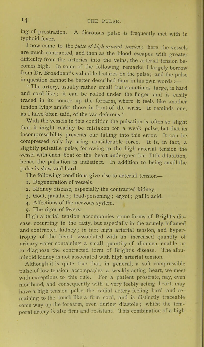 ing- of prostration. A dicrotous pulse is frequently met with in typhoid fever. I now come to the pulse of high arterial tension ; here the vessels are much contracted, and then as the blood escapes with greater difficulty from the arteries into the veins, the arterial tension be- comes high. In some of the following remarks, I largely borrow from Dr. Broadbent s valuable lectures on the pulse j and the pulse in question cannot be better described than in his own words:— “The artery, usually rather small but sometimes large, is hard and cord-like; it can be rolled under the finger and is easily traced in its course up the forearm, where it feels like another tendon lying amidst those in front of the wrist. It reminds one, as I have often said, of the vas deferens.” With the vessels in this condition the pulsation is often so slight that it might readily be mistaken for a weak pulse, but that its incompressibility prevents our falling into this error. It can be compressed only by using considerable force. It is, in fact, a slightly pulsatile pulse, for owing to the high arterial tension the vessel with each beat of the heart undergoes but little dilatation, hence the pulsation is indistinct. In addition to being small the pulse is slow and hard. The following conditions give rise to arterial tension— 1. Degeneration of vessels. 2. Kidney disease, especially the contracted kidney. 3. Gout, jauudice; lead-poisoning; ergot; gallic acid. 4. Affections of the nervous system. 5. The rigor of fevers. High arterial tension accompanies some forms of Bright’s dis- ease, occurring in the fatty, but especially in the acutely-inflamed and contracted kidney; in fact high arterial tension, and hyper- trophy of the heart, associated with an increased quantity of urinary water containing a small quantity of albumen, enable us to diagnose the contracted form of Bright’s disease. The albu- minoid kidney is not associated with high arterial tension. Although it is quite true that, in general, a soft compressible pulse of low tension accompanies a weakly acting heart, we meet with exceptions to this rule. For a patient prostrate, nay, even moribund, and consequently with a very feebly acting heart, may have a high tension pulse, the radial artery feeling hard and re- maining to the touch like a firm cord, and is distinctly traceable some way up the forearm, even during diastole; whilst the tem- poral artery is also firm and resistant. This combination of a high